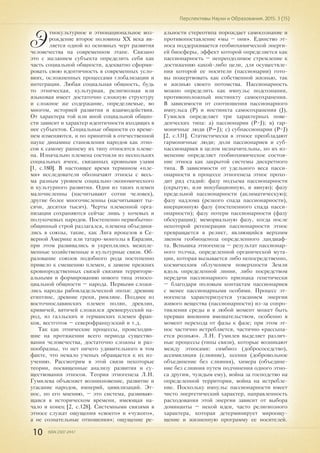 10 ISSN 2307-2447
Перспективы Науки и Образования. 2015. 3 (15)
Э
тнокультурное и этнонациональное воз-
рождение второе половины XX века яв-
ляется одной из основных черт развития
человечества на современном этапе. Связано
это с желанием субъекта определить себя как
часть социальной общности, адекватно сформи-
ровать свою идентичность в современных усло-
виях, осложненных процессами глобализации и
интеграции. Любая социальная общность, будь
то этническая, культурная, религиозная или
языковая имеет достаточно сложную структуру
и сложное же содержание, определяемые, во
многом, историей развития и взаимодействия.
От характера той или иной социальной общно-
сти зависит и характер идентичности входящих в
нее субъектов. Социальные общности со време-
нем изменяются, и по принятой в отечественной
науке динамике становления народов как этно-
сов к самому раннему их типу относятся племе-
на. Изначально племена состояли из нескольких
социальных ячеек, связанных кровными узами
[1, с.180]. В настоящее время термином «пле-
мя» исследователи обозначают этносы с весь-
ма разным уровнем социально-экономического
и культурного развития. Одни из таких племен
малочисленны (насчитывают сотни человек),
другие более многочисленны (насчитывают ты-
сячи, десятки тысяч). Черты племенной орга-
низации сохраняются сейчас лишь у кочевых и
полукочевых народов. Постепенно первобытно-
общинный строй разлагался, племена объединя-
лись в союзы, такие, как Лига ирокезов в Се-
верной Америке или татаро-монголы в Евразии,
при этом развивались и укреплялись межпле-
менные хозяйственные и культурные связи. Об-
разование союзов подобного рода постепенно
привело к смешению племен, к замене прежних
кровнородственных связей связями территори-
альными и формированию нового типа этносо-
циальной общности – народа. Первыми сложи-
лись народы рабовладельческой эпохи: древние
египтяне, древние греки, римляне. Позднее из
восточнославянских племен полян, древлян,
кривичей, вятичей сложился древнерусский на-
род, из галльских и германских племен фран-
ков, вестготов – северофранцузский и т.д.
Так как этнические процессы, происходив-
шие на протяжении всего периода существо-
вания человечества, достаточно сложны и раз-
нообразны, то нет ничего удивительного в том
факте, что немало ученых обращается к их из-
учению. Рассмотрим в этой связи некоторые
теории, посвященные анализу развития и су-
ществования этносов. Теория этногенеза Л.Н.
Гумилева объясняет возникновение, развитие и
угасание народов, империй, цивилизаций. Эт-
нос, по его мнению, – это система, развиваю-
щаяся в историческом времени, имеющая на-
чало и конец [2, с.128]. Системными связями в
этносе служат ощущения «своего» и «чужого»,
а не сознательные отношения»; ощущение ре-
альности стереотипа порождает самосознание и
противопоставление «мы – они». Единство эт-
носа поддерживается геобиохимической энерги-
ей биосферы, эффект которой определяется как
пассионарность – непреодолимое стремление к
достижению какой-либо цели, для осуществле-
ния которой ее носители (пассионарии) гото-
вы пожертвовать как собственной жизнью, так
и жизнью своего потомства. Пассионарность
можно определить как импульс подсознания,
противоположный инстинкту самосохранения.
В зависимости от соотношения пассионарного
импульса (P) и инстинкта самосохранения (J),
Гумилев определяет три характерных пове-
денческих типа: а) пассионарии (P>J); в) гар-
моничные люди (P=J); c) субпассионарии (P<J)
[2, с.131]. Статистически в этносе преобладают
гармоничные люди; доли пассионариев и суб-
пассионариев в целом незначительны, но их из-
менение определяет геобиохимическое состоя-
ние этноса как закрытой системы дискретного
типа. В зависимости от удельного веса пасси-
онарности в процессе этногенеза этнос прохо-
дит ряд стадий: фазу подъема пассионарности
(скрытую, или инкубационную, и явную); фазу
предельной пассионарности (аклиматическую);
фазу надлома (резкого спада пассионарности),
инерционную фазу (постепенного спада пасси-
онарности); фазу потери пассионарности (фазу
обскурации); мемориальную фазу, когда после
некоторой регенерации пассионарности этнос
превращается в реликт, являющийся верхним
звеном геобиоценоза определенного ландшаф-
та. Вспышка этногенеза – результат пассионар-
ного толчка, определенной органической мута-
ции, которая вызывается либо непосредственно,
космическим облучением поверхности Земли
вдоль определенной линии, либо посредством
передачи пассионарного признака генетически
– благодаря половым контактам пассионариев
с менее пассионарными особями. Процесс эт-
ногенеза характеризуется угасанием энергии
живого вещества (пассионарности) из-за сопро-
тивления среды и в любой момент может быть
прерван внешним вмешательством, особенно в
момент перехода от фазы к фазе; при этом эт-
нос частично истребляется, частично «рассыпа-
ется рознью». Л.Н. Гумилев выделяет различ-
ные процессы (типы связи), которые возникают
между этносами: симбиоз (добрососедство),
ассимиляция (слияние), ксения (добровольное
объединение без слияния), химера (объедине-
ние без слияния путем подчинения одного этно-
са другим, чуждым ему), война за господство на
определенной территории, война на истребле-
ние. Поскольку импульс пассионарности имеет
чисто энергетический характер, направленность
расходования этой энергии зависит от выбора
доминанты – некой идеи, часто религиозного
характера, которая детерминирует мироощу-
щение и жизненную программу ее носителей.
 