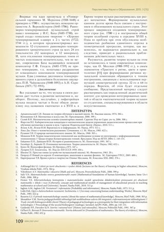 109 ISSN 2307-2447
Перспективы Науки и Образования. 2015. 3 (15)
Впервые эта идея прозвучала в «Универ-
сальной гармонии» М. Мерсенна (1588-1648) и
примерно к 1700 г. осуществилась немецким ор-
ганистом А. Веркмейстером (1645-1706). Равно-
мерно-темперированный музыкальный строй
нашел понимание у И.С. Баха (1685-1750), ко-
торый создал гениальное творение – «Хорошо
темперированный клавир» в 2-х частях (1722;
1744 гг.), в котором продемонстрировал воз-
можности 12-ступенного равномерно-темпери-
рованного хроматического строя на всех 24 его
тональностях (12 мажорных и 12 минорных).
И, хотя отклонения темперированных тонов от
чистых консонансов незначительны, тем не ме-
нее, современник Баха выдающийся немецкий
композитор Г.Ф. Гендель (1685-1759) не при-
нял темперацию, т.к. испытывал раздражение
от «смазанных» консонансов темперированной
музыки. Едва уловимые диссонансы темпериро-
ванного строя в дальнейшем болезненно ощуща-
лись П.И. Чайковским (1840-1893) и А.Н. Скря-
биным (1871/72-1915).
Заключение
Все указывает на то, что музыка в своем раз-
витии дает толчок в развитии математики и, на-
оборот. Поэтому, неслучайно, у пифагорейцев
музыка входила частью в более общую дисци-
плину под названием «математа» и в XVII в. в
Европе теория музыки рассматривалась как раз-
дел математики. Формирование музыкальных
канонов долгое время было связано с построе-
нием и обоснованием музыкального строя. Этот
процесс завершился созданием темперирован-
ного строя (ок. 1700 г.) и построением общей
теории колебаний струны в середине XVIII в.
Одна из проблем при этом обусловлена необ-
ходимостью разбиения единичного отрезка в
геометрической прогрессии, которое, как вы-
яснилось, не выражается рационально и, как
следствие, приводит к рациональным прибли-
жениям действительных чисел.
Разумеется, развитие теории музыки на этом
не остановилось и такие современные компози-
торы, как О. Мессиан (1908-1992 гг.), в своем
знаменитом «Трактате о ритме, цвете и орни-
тологии» [15] при формировании ритмики му-
зыкальной композиции обращаются к тонким
построениям, связанным с использованием пер-
мутаций симметрической группы 32-го и 64-го
порядка. Впрочем, об этом будет отдельное
сообщение. Представленный материал следует
рассматривать как определенный дидактический
контент для проведения интегрированных заня-
тий в области «математической теории музыки»
со студентами, специализирующимися в области
искусствознания.
ЛИТЕРАТУРА
1.	 Архангельский С.И. Лекции по теории обучения в высшей школе. М.: Высшая школа, 1974. 384 с.
2.	 Волошинов А.В. Математика и искусство. М.: Просвещение, 2000. 399 с.
3.	 Салий В.Н. Математические основы гуманитарных знаний. Саратов: Изд-во Сарат. ун-та, 2006. 308 с.
4.	 Фирстов В.Е. Кибернетическая концепция и математические модели управления дидактическими процессами при
обучении математике в школе и вузе. Саратов: Издательский Центр «Наука», 2010. 511 с.
5.	 Яглом А.М., Яглом И.М. Вероятность и информация. М.: Наука, 1973. 511 с.
6.	 Локк Дж. Опыт о человеческом разумении. Сочинения, т.1. М.: Мысль, 1985. 622 с.
7.	 Рузавин Г.И. О природе математического знания. М.: Мысль, 1968. 303 с.
8.	 Монахов В.М. Теория педагогических технологий как необходимое условие их интеграции с информационными
технологиями // Труды вторых Колмогоровских чтений. Ярославль: Изд-во ЯГПУ, 2004. С. 145-151.
9.	 Гайденко П.П., Давыдов Ю.Н. История и рациональность. М.: Политиздат, 1991. 367 с.
10.	 Гильберт Д., Бернайс П. Основания математики. Теория доказательств. М.: Наука, 1982. 652 с.
11.	 Бунге М. Философия физики. М.:Прогресс,1975. 347 с.
12.	 Лазарев П.П. Гельмгольц. М.: Изд-во АН СССР, 1959. 104 с.
13.	 Шилов Г.Е. Простая гамма (устройство музыкальной шкалы). М.: Физматгиз, 1963. 20 с.
14.	 Пенроуз Р. Новый ум короля: О компьютерах, мышлении и законах физики. М.: Едиториал УРСС, 2005. 400 с.
15.	 Цареградская Т.В. Время и ритм в творчестве Оливье Мессиана. М.: Классика-XXI, 2002. 376 с.
REFERENCES
1.	 Arkhangel'skii S.I. Lektsii po teorii obucheniia v vysshei shkole [lectures on the theory of learning in higher education]. Moscow,
Vysshaia shkola Publ., 1974. 384 p.
2.	 Voloshinov A.V. Matematika i iskusstvo [Math and art]. Moscow, Prosveshchenie Publ., 2000. 399 p.
3.	 Salii V.N. Matematicheskie osnovy gumanitarnykh znanii [Mathematical foundations of human knowledge]. Saratov, Satar. Un-t
Publ., 2006. 308 p.
4.	 Firstov V.E. Kiberneticheskaia kontseptsiia i matematicheskie modeli upravleniia didakticheskimi protsessami pri obuchenii
matematike v shkole i vuze [Cybernetic concept and mathematical models of management of educational process in teaching
mathematics at school and University]. Saratov, Nauka Publ., 2010. 511 p.
5.	 Iaglom A.M., Iaglom I.M. Veroiatnost' i informatsiia [Probability and information]. Moscow, Nauka Publ., 1973. 511 p.
6.	 Lokk Dzh. Opyt o chelovecheskom razumenii. Sochineniia, t.1 [An essay concerning human understanding. Works]. Moscow, Mysl'
Publ., 1985. 622 p.
7.	 Ruzavin G.I. O prirode matematicheskogo znaniia [About the nature of mathematical knowledge]. Moscow, Mysl' Publ., 1968. 303 p.
8.	 Monakhov V.M. Teoriia pedagogicheskikh tekhnologii kak neobkhodimoe uslovie ikh integratsii s informatsionnymi tekhnologiiami //
Trudy vtorykh Kolmogorovskikh chtenii [Theory of pedagogical technologies as a prerequisite for their integration with information
technologies // Proceedings of the second Kolmogorov readings]. Iaroslavl, IaGPU Publ., 2004. pp. 145-151.
9.	 Gaidenko P.P., Davydov Iu.N. Istoriia i ratsional'nost' [History and rationality]. Moscow, Politizdat Publ., 1991. 367 p.
10.	 Gil'bert D., Bernais P. Osnovaniia matematiki. Teoriia dokazatel'stv [Foundation of mathematics. The theory of evidence]. Moscow,
Nauka Publ., 1982. 652 p.
 