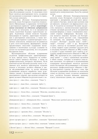 112 ISSN 2307-2447
Перспективы Науки и Образования. 2015. 3 (15)
решить ее вообще, что ведет к ухудшению каче-
ства обслуживания в целом. А следствием этого
будет являться разочарование гостя, ухудшение
его настроения и сожаление о приезде в страну,
чего нельзя допускать.
Специфика обучения близкородственному
русскому языку болгарских студентов специаль-
ности „Организация и управление гостиничным
и ресторанным сервисом” требует акцентиро-
вания внимания на обучении аудированию
не только на начальном, но и на продвинутом
этапах подготовки будущих туристических ка-
дров. Аудитивные умения позволят будущим
менеджерам по туризму, директорам гостинич-
ных и ресторанных комплексов, а также мет-
рдотелям ресторанов и администраторам гости-
ничных комплексов, внимательно вслушиваться
в речь гостя-иностранца, формировать умение
предвосхищать смысловое содержание выска-
зывания и воспитывать культуру слушания не
только на изучаемом (русском), но и на родном
болгарском языке.
Целенаправленное обучение аудированию
студентов профессионально ориентированно-
го вуза, прежде всего, базируется на особен-
ностях самого процесса обучения, а также на
профессиональных интересах обучаемых. Если
конечной целью обучения русскому языку в на-
званном вузе является практическое владение
языком в ситуациях делового общения в диа-
де обслуживающий-гость, то целью обучения
аудированию является выработка таких ауди-
тивных умений у будущего специалиста сферы
иностранного туризма, при наличии которых во
время делового общения на русском языке с но-
сителями языка, форма и содержание восприни-
маемой речи коммуникантами, были бы единым
целым.
В условиях обучения близкородственному
русскому языку болгарских студентов процесс
адаптации к восприятию русской речи прохо-
дит намного быстрее, нежели при изучении ими
английского, немецкого или французского язы-
ков. У студентов не возникает больших трудно-
стей, связанных с лингвистическими характери-
стиками звучащей русской речи (с восприятием
языковой формы), а также с пониманием смыс-
ловой стороны информации. Большим плю-
сом является знакомое звучание для болгари-
на очень многих русских слов, совпадающих
по значению, как, например, „вода”, „мама”,
„студент”, обучение”, русский язык”, „небо”,
„море”, „столица”, „дом” и др.. Болгарский
студент, никогда не изучающих русский язык,
к концу первого курса понимает русскую речь
в ситуациях бытового общения до 50% и выше,
а студент 3 курса понимает речь туриста в си-
туациях профессионального общения от 90% до
100%. Но, несмотря на это, существуют „подво-
дные камни” – слова с одинаковым звучанием
в обоих языках, которые отличаются смысло-
вым значением, что приводит к недопониманию
содержания высказывания носителя русского
языка болгарским обслуживающим в ситуациях
реального профессионального общения в сфе-
ре иностранного туризма. В связи с этим, при
обучении аудированию (особенно на начальном
этапе) на русском языке студентов названного
вуза, уделяется большое внимание даннному
пласту лексических единиц, как, например:
стол (русс.) – стол (болг., означает: "Стул”);
дыня (русс.) – диня (болг., означает: Арбуз”);
кафе (русс.) – кафе (болг., означает:”Напиток из кофейных зерен”);
булка (русс.) – булка (болг., означает:”Невеста, молодая жена, сноха;);
батя (русс.) – батко (болг., означает:”Старший брат”);
абитуриент (русс.) – абитуриент (болг., означает: "Выпускник средней школы или вуза”);
банка (русс.) – банка (болг., означает:”Банк”);
майка (русс.) – майка (болг., означает:”Мать”)
время (русс.) – времето (болг., означает:”Погода”);
неделя (русс.) – неделя (болг., означает: "Воскресенье”);
грозен–кр.прил.(русс.) – грозен(болг., означает:”Уродливый,некрасивый”);
жаден-кр.прил. (русс.) – жаден (болг. означает:”хотеть сильно пить);
с Богом! (русс.) – с Богом! (болг., означает: "Прощай!”) и т.д..
 