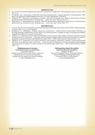 114 ISSN 2307-2447
Перспективы Науки и Образования. 2015. 3 (15)
Информация об авторе
Капинова Елизавета Самойловна
(Болгария, Бургас)
Доктор педагогических наук, доцент, директор
Департамента по языковому обучению
Университет им. проф. д-ра Асена Златарова
E-mail: lizabella@mail.ru
ЛИТЕРАТУРА
1.	 Гез. Н.И. Роль условий общения при обучении слушанию и говорению // Иностранные языки в школе. 1981.
№5. С. 32.
2.	 Клобукова Л.П., Михалкина. Проблемы обучения аудированию в зеркале реальной коммуникации. URL:
http://www.gramota.ru/biblio/magazines/mrs/28_255 (дата обращения: 12.06.2015).
3.	 Лузикова Л.Э. Обучение иностранных учащихся русской интонации как средству реализации речевых
интенций (пороговый уровень): автореф. дисс. ... канд. пед. наук. Москва, 2011. 23 с.
4.	 Обдалова О. А. Аудирование как средство обучения иноязычному общению студентов естественнонаучных
факультетов на начальном этапе: автореф. дисс. ... канд. пед. наук. Томск, 2001. 17 с.
REFERENCES
1.	 Gez. N.I. The role of communication in teaching listening and speaking. Inostrannye iazyki v shkole - Foreign languages
at school, 1981, no. 5, p. 32 (in Russian).
2.	 Klobukova L.P., Mikhalkina. Problemy obucheniia audirovaniiu v zerkale real'noi kommunikatsii [Problems of
teaching listening comprehension in the mirror real communication]. Available at: http://www.gramota.ru/biblio/
magazines/mrs/28_255 (accessed 12 June 2015).
3.	 Luzikova L.E. Obuchenie inostrannykh uchashchikhsia russkoi intonatsii kak sredstvu realizatsii rechevykh intentsii
(porogovyi uroven'): avtoref. diss. ... kand. ped. nauk [Training of foreign students of Russian intonation as a means of
realization of speech intentions (threshold level): author. Diss. ... PhD in Ped. Sciences]. Moscow, 2011. 23 p.
4.	 Obdalova O. A. Audirovanie kak sredstvo obucheniia inoiazychnomu obshcheniiu studentov estestvennonauchnykh
fakul'tetov na nachal'nom etape: avtoref. diss. ... kand. ped. nauk [Listening as a means of teaching foreign language
communication of students of science faculties at the initial stage: author. Diss. ... PhD in Ped. Sciences]. Tomsk,
2001. 17 p.
Information about the author
Kapinova Elizaveta Samoilovna
(Bulgaria, Burgas)
Doctor in Pedagogic Science, Associate Professor,
Head of Language Teaching Department
University "Prof. Dr. Asen Zlatarov"
E-mail: lizabella@mail.ru
 