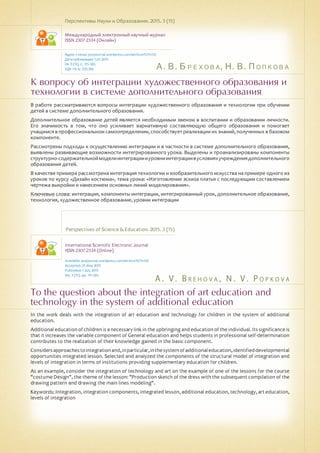 А. В. Брехова, Н. В. Попкова
A . V . B re h o v a , N . V . P o pk o v a
К вопросу об интеграции художественного образования и
технологии в системе дополнительного образования
To the question about the integration of art education and
technology in the system of additional education
В работе рассматриваются вопросы интеграции художественного образования и технологии при обучении
детей в системе дополнительного образования.
Дополнительное образование детей является необходимым звеном в воспитании и образовании личности.
Его значимость в том, что оно усиливает вариативную составляющую общего образования и помогает
учащимся в профессиональном самоопределении, способствует реализации их знаний, полученных в базовом
компоненте.
Рассмотрены подходы к осуществлению интеграции и в частности в системе дополнительного образования,
выявлены развивающие возможности интегрированного урока. Выделены и проанализированы компоненты
структурно-содержательноймоделиинтеграциииуровниинтеграциивусловияхучреждениядополнительного
образования детей.
В качестве примера рассмотрена интеграция технологии и изобразительного искусства на примере одного из
уроков по курсу «Дизайн костюма», тема урока: «Изготовление эскиза платья с последующим составлением
чертежа выкройки и нанесением основных линий моделирования».
Ключевые слова: интеграция, компоненты интеграции, интегрированный урок, дополнительное образование,
технология, художественное образование, уровни интеграции
Перспективы Науки и Образования. 2015. 3 (15)
Международный электронный научный журнал
ISSN 2307-2334 (Онлайн)
Адрес статьи: pnojournal.wordpress.com/archive15/15-03/
Дата публикации: 1.07.2015
№ 3 (15). С. 115-120.
УДК 74: 6: 370.186
Perspectives of Science & Education. 2015. 3 (15)
International Scientific Electronic Journal
ISSN 2307-2334 (Online)
Available: psejournal.wordpress.com/archive15/15-03/
Accepted: 25 May 2015
Published: 1 July 2015
No. 3 (15). pp. 115-120.
In the work deals with the integration of art education and technology for children in the system of additional
education.
Additional education of children is a necessary link in the upbringing and education of the individual. Its significance is
that it increases the variable component of General education and helps students in professional self-determination
contributes to the realization of their knowledge gained in the basic component.
Considersapproachestointegrationand,inparticular,inthesystemofadditionaleducation,identifieddevelopmental
opportunities integrated lesson. Selected and analyzed the components of the structural model of integration and
levels of integration in terms of institutions providing supplementary education for children.
As an example, consider the integration of technology and art on the example of one of the lessons for the course
"costume Design", the theme of the lesson: "Production sketch of the dress with the subsequent compilation of the
drawing pattern and drawing the main lines modeling".
Keywords: Integration, integration components, integrated lesson, additional education, technology, art education,
levels of integration
 