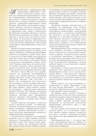 116 ISSN 2307-2447
Перспективы Науки и Образования. 2015. 3 (15)
В
соответствии с современными обра-
зовательными требованиями и акту-
альным социальным заказом допол-
нительное образование рассматривается сегодня
как взаимосвязанное коммуникативное, соци-
окультурное и личностное развитие учащихся.
Особая роль отводится духовному воспитанию
личности, становлению нравственного облика
Человека. Важнейшей составляющей педагоги-
ческого процесса становится интеграция обра-
зовательных факторов: школы, дополнительно-
го образования семьи, микро и макросоциума
[2]. Проблема интеграции обучения и воспита-
ния была всегда важна как для теории, так и для
практики и остается быть актуальной в насто-
ящее время. Ее актуальность определяется но-
выми социальными запросами, предъявляемыми
к дополнительному образованию, и обусловлена
изменениями в сфере образования, науки и про-
изводства.
Вопрос об осуществлении интеграции в педа-
гогическом процессе возник в тот период, когда
знания, собираемые и обобщаемые философией,
перестали укладываться в рамки одной науки,
и в результате из философии стали выделяться
самостоятельные отрасли знаний. Дифференци-
ация наук, в свою очередь, обусловила переход
к раздельному преподаванию учебных дисци-
плин. В процессе дробления, как свидетельству-
ет история педагогики, между знаниями нару-
шилась естественная связь, которая существует
между предметами и явлениями реального мира.
Поэтому в начале XX века стали разраба-
тываться так называемые «кооперированные
курсы», суть которых сводилась к интеграции
профессиональных знаний с практической де-
ятельностью. Позднее, в 20-х годах XX в., в
России стал складываться опыт использова-
ния интеграции в целях соединения обучения с
жизнью, с производственным трудом учащихся
[3]. Таким образом, ученые-педагоги связыва-
ли интеграцию с содержательным изменением
процесса обучения. Они выявляли зависимости
знаний от содержания, построения учебного
материала, структуры урока, предпринимали
попытки изменения существующих образова-
тельных стандартов и создания новых учебных
программ.
Сегодня проблема интеграции в педагогике
изучена с различных позиций – это общетеоре-
тический и педагогический аспекты интеграции,
вопрос интеграции и дифференциации научно-
го знания, проблема практического синтеза, а
также протекание интеграционных процессов в
профессиональном образовании.
В педагогическом процессе под интеграцией
понимают одну из сторон процесса развития,
связанную с объединением в целое ранее раз-
розненных частей. Этот процесс может прохо-
дить как в рамках уже сложившейся системы,
так в рамках новой системы. Сущность процес-
са интеграции это качественные преобразования
внутри каждого элемента, входящего в систему.
Принцип интеграции предполагает взаимосвязь
всех компонентов процесса обучения, всех эле-
ментов системы, связь между системами, он яв-
ляется ведущим при разработке целеполагания,
определения содержания обучения, его форм и
методов [4].
Основными задачами дополнительного об-
разования на современном этапе являются
подготовка молодого человека к жизни, показ
многообразия духовной сферы, удовлетворение
познавательных и эстетических потребностей.
Но, разумеется, ни одна стабильная учебная
программа не в состоянии включить все это в
себя. Поэтому дополнить и расширить имею-
щиеся знания учащихся, стимулировать их по-
знавательную активность есть первостепенная
задача интегрированного подхода в учебно-вос-
питательном процессе [2].
Интегрированный подход позволяет органи-
чески соединить логические и эмоциональные
начала, используя силу эмоционального воздей-
ствия на ребенка, построить систему научного
и эстетического просвещения с привлечением
воспитательного потенциала урока. И как нель-
зя лучше интегрированный подход близок к си-
стеме дополнительного образования, позволяя
наиболее широко и полно применять имеющи-
еся все возможности.
Интеграция в системе дополнительного об-
разования может проявляться как на уровне
межпредметных связей, так и на уровне инте-
грации общего и дополнительного образова-
ния. На наш взгляд, это способствует наиболее
качественному и углубленному усвоению мате-
риалов различных предметов, которые изучают
ученики.
Можно сказать, что целью интеграции до-
полнительного и общего образования в рам-
ках всей системы образования – это создание
целостного образовательного пространства как
условия развития личности ребенка.
На примере уроков трудового обучения и
изобразительного искусства можно рассмотреть
значение интеграции. Такая интеграция способ-
ствует проявлению творческого интереса уча-
щихся к работе, прочному усвоению знаний,
активизации их мыслительной деятельности,
формированию эстетического вкуса и нрав-
ственных качеств.
На таких уроках используются как индиви-
дуальная работа, так и коллективное творче-
ство, вводятся игровые моменты, осуществля-
ется связь с музыкой, литературой, историей.
Все задания носят ярко выраженный творческий
характер.
Интегрированный урок – это всегда твор-
чество, нестандартный подход к учебному за-
нятию. Он требует дополнительной подготовки,
специальной литературы.
 