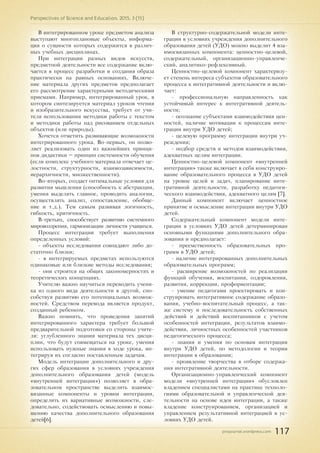 pnojournal.wordpress.com
Perspectives of Science and Education. 2015. 3 (15)
117
В интегрированном уроке предметом анализа
выступают многоплановые объекты, информа-
ция о сущности которых содержится в различ-
ных учебных дисциплинах.
При интеграции разных видов искусств,
предметной деятельности все содержание вклю-
чается в процесс разработки и создания образа
практически на равных основаниях. Включе-
ние материала других предметов предполагает
его рассмотрение характерными методическими
приемами. Например, интегрированный урок, в
котором синтезируется материал уроков чтения
и изобразительного искусства, требует от учи-
теля использования методики работы с текстом
и методики работы над рисованием отдельных
объектов (или природы).
Хочется отметить развивающие возможности
интегрированного урока. Во-первых, он позво-
ляет реализовать один из важнейших принци-
пов дидактики – принцип системности обучения
(если комплекс учебного материала отвечает це-
лостности, структурности, взаимозависимости,
иерархичности, множественности).
Во-вторых, создает оптимальные условия для
развития мышления (способность к абстракции,
умения выделять главное, проводить аналогии,
осуществлять анализ, сопоставление, обобще-
ние и т.д.). Тем самым развивая логичность,
гибкость, критичность.
В-третьих, способствует развитию системного
мировоззрения, гармонизации личности учащихся.
Процесс интеграции требует выполнения
определенных условий:
- объекты исследования совпадают либо до-
статочно близки;
- в интегрируемых предметах используются
одинаковые или близкие методы исследования;
- они строятся на общих закономерностях и
теоретических концепциях.
Учителю важно научиться переводить учени-
ка из одного вида деятельности в другой, спо-
собствуя развитию его потенциальных возмож-
ностей. Средством перевода является продукт,
созданный ребенком.
Важно помнить, что проведения занятий
интегрированного характера требует большой
предварительной подготовки со стороны учите-
ля: углубленного знания материала тех дисци-
плин, что будут совмещаться на уроке, умения
использовать нужные знания в ходе урока, ин-
тегрируя их согласно поставленным задачам.
Модель интеграции дополнительного и дру-
гих сфер образования в условиях учреждения
дополнительного образования детей (модель
«внутренней интеграции») позволяет в обра-
зовательном пространстве выделить взаимос-
вязанные компоненты и уровни интеграции,
определить их вариативные возможности, сле-
довательно, содействовать осмыслению и повы-
шению качества дополнительного образования
детей[6].
В структурно-содержательной модели инте-
грации в условиях учреждения дополнительного
образования детей (УДО) можно выделит 4 вза-
имосвязанных компонента: ценностно-целевой,
содержательный, организационно-управленче-
ский, аналитико-рефлексивный.
Ценностно-целевой компонент характеризу-
ет степень интереса субъектов образовательного
процесса к интегративной деятельности и вклю-
чает:
- профессиональную направленность как
устойчивый интерес к интегративной деятель-
ности;
- осознание субъектами взаимодействия цен-
ностей, наличие мотивации к процессам инте-
грации внутри УДО детей;
- целевую программу интеграции внутри уч-
реждения;
- подбор средств и методов взаимодействия,
адекватных целям интеграции.
Ценностно-целевой компонент «внутренней
интеграции» также включает в себя конструиро-
вание образовательного процесса в УДО детей
на уровне целей и задач, планирование инте-
гративной деятельности, разработку педагоги-
ческого взаимодействия, адекватного целям [7].
Данный компонент включает ценностное
принятие и осмысление интеграции внутри УДО
детей.
Содержательный компонент модели инте-
грации в условиях УДО детей детерминирован
основными функциями дополнительного обра-
зования и предполагает:
- преемственность образовательных про-
грамм в УДО детей;
- наличие интегрированных дополнительных
образовательных программ;
- расширение возможностей по реализации
функций обучения, воспитания, оздоровления,
развития, коррекции, профориентации;
- умение педагогами проектировать и кон-
струировать интегративное содержание образо-
вания, учебно-воспитательный процесс, а так-
же систему и последовательность собственных
действий и действий воспитанников с учетом
особенностей интеграции, результатов взаимо-
действия, личностных особенностей участников
педагогического процесса;
- знания и умения по основам интеграции
внутри УДО детей, по методологии и теории
интеграции в образовании;
- проявление творчества в отборе содержа-
ния интегративной деятельности.
Организационно-управленческий компонент
модели «внутренней интеграции» обусловлен
владением специалистами на практике техноло-
гиями образовательной и управленческой дея-
тельности на основе идеи интеграции, а также
владение конструированием, организацией и
управлением результативной интеграцией в ус-
ловиях УДО детей.
 