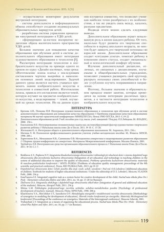 pnojournal.wordpress.com
Perspectives of Science and Education. 2015. 3 (15)
119
- осуществляется мониторинг результатов
внутренней интеграции;
- система деятельности и информационного
обмена способствует созданию индивидуальных
образовательных маршрутов детей;
- разработана система управления процесса-
ми «внутренней интеграции» в УДО детей;
- сформировано целостное восприятие пе-
дагогами образа воспитательного пространства
УДО детей.
Большое значение для повышения качества
образования при обучении детей в системе до-
полнительного образования имеет интеграция
художественного образования и технологии [1].
Рассмотрим интеграцию технологии и изо-
бразительного искусства на примере одного из
уроков по курсу «Дизайн костюма», тема урока:
«Изготовление эскиза платья с последующим
составлением чертежа выкройки и нанесени-
ем основных линий моделирования». Задачей
данного урока является научить учащихся при-
менять знания изобразительного искусства и
технологии в совместной работе. Изготовление
эскиза, правила его составления является темой,
которую изучают на предметах изобразительно-
го искусства, а моделирование – темой, изучае-
мой на уроках технологии. Но на данном курсе
они изучаются совместно, что позволяет учени-
кам наиболее точно разобраться с их особенно-
стями, а так же увидеть связь между, казалось,
разными предметами.
Подводя итоги можно сделать следующие
выводы.
Дополнительное образование играет немало-
важную роль в жизни каждого ребенка. От того,
насколько будут развиты его творческие спо-
собности в период школьного возраста, во мно-
гом будет зависеть его творческий потенциал во
взрослой жизни. Дополнительное образование
создает «ситуацию успеха», помогает ребенку в
изменении своего статуса, создает эмоциональ-
ный и психологический комфорт обучения.
Изучение дополнительный дисциплин, от-
личных, но связанных с дисциплинами, изуча-
емыми в общеобразовательных учреждениях,
позволяют учащимся расширить свой кругозор,
раскрыть потенциал своих способностей и бо-
лее углубленно изучить понравившиеся направ-
ления.
Поэтому, большое значение в образователь-
ном процессе имеют занятия, которые прово-
дятся на основе интеграции различных пред-
метов, а в частности интеграции технологии и
изобразительного искусства.
ЛИТЕРАТУРА
1.	 Брехова А.В., Попкова Н.В. Интеграция художественного образования и технологии при обучении детей в системе
дополнительного образования для повышения качества образования // Проблемы управления качеством образования:
материалы 8й научно-практической конференции /МНИЦ ПГСХА. Пенза: РИО ПГСХА, 2013. С.19-22
2.	 Дополнительное образование детей: Учеб. пособие для студ. высш. учеб. заведений / Под ред. О.Е.Лебедева. М.: ВЛАДОС,
2000. 256 с.
3.	 Емельянова И.Е. Интегрированная познавательная задача как системообразующий фактор художественно-творческого
развития ребенка // Начальная школа плюс До и После. 2011. № 10. С. 15-20.
4.	 Жильцова О. А. Интеграция общего и дополнительного образования школьников. М.: Акрополь, 2011. 256 с.
5.	 Митина Л. М. Психология профессионального развития учителя: учебно-методическое пособие. М.: Флинта: МПСИ,
1998. 200 с.
6.	 Харитонова В.А., Меньшиков И.В., Санникова О.В. Методология синергетики в моделировании развития образования
// Сборник трудов конференции по синергетике. Материалы Межрегиональной конференции. Москва-Ижевск, 2001.
7.	 Трубайчук Л.В. Интеграция как средство организации образовательного процесса // Начальная школа Плюс До и После.
2011. № 10. С.1-7.
REFERENCES
1.	 Brekhova A.V., Popkova N.V. Integratsiia khudozhestvennogo obrazovaniia i tekhnologii pri obuchenii detei v sisteme dopolnitel'nogo
obrazovaniia dlia povysheniia kachestva obrazovaniia [Integration of art education and technology in teaching children in the
system of additional education to improve the quality of education]. Problemy upravleniia kachestvom obrazovaniia: materialy
8i nauchno-prakticheskoi konferentsii / MNITs PGSKhA [Problems of education quality management: proceedings of the 8th
scientific and practical conference]. Penza, RIO PGSKhA Publ., 2013. pp.19-22
2.	 Dopolnitel'noe obrazovanie detei: Ucheb. posobie dlia stud. vyssh. ucheb. zavedenii / Pod red. O.E.Lebedeva [Additional education
of children: Textbook for students of higher educational institutions / Under the editorship of O. E. Lebedev]. Moscow, VLADOS
Publ., 2000. 256 p.
3.	 Emel'ianova I.E. Integrated cognitive task as a system factor for creative development of the child. Nachal'naia shkola plius Do i
Posle - Elementary school plus Before and After, 2011, no. 10, pp. 15-20 (in Russian).
4.	 Zhil'tsova O.A. Integratsiia obshchego i dopolnitel'nogo obrazovaniia shkol'nikov [Integration of general and additional education
of the students]. Moscow, Akropol' Publ., 2011. 256 p.
5.	 Mitina L.M. Psikhologiia professional'nogo razvitiia uchitelia: uchebno-metodicheskoe posobie [Psychology of professional
development of teachers: manual]. Moscow, Flinta: MPSI Publ., 1998. 200 p.
6.	 Kharitonova V.A., Men'shikov I.V., Sannikova O.V. Metodologiia sinergetiki v modelirovanii razvitiia obrazovaniia [Methodology
of synergetics in modeling the development of education]. Sbornik trudov konferentsii po sinergetike. Materialy Mezhregional'noi
konferentsii [Proceedings of the conference on synergetics. Materials of the Interregional conference]. Moscow-Izhevsk, 2001.
7.	 Trubaichuk L.V. Integration as a means of organizing the educational process. Nachal'naia shkola Plius Do i Posle - Elementary
school Plus Before and After, 2011, no. 10, pp. 1-7 (in Russian).
 