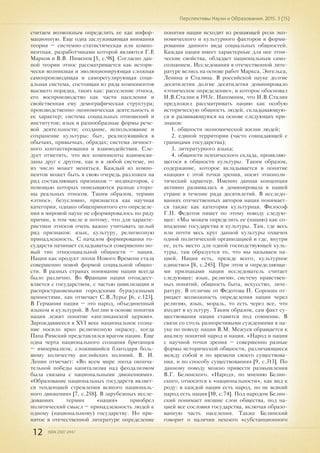 12 ISSN 2307-2447
Перспективы Науки и Образования. 2015. 3 (15)
считаем возможным определить ее как инфор-
мационную. Еще одна заслуживающая внимания
теория – системно-статистическая или компо-
нентная, разработчиками которой являются Г.Е
Марков и В.В. Пименов [5, с.98]. Согласно дан-
ной теории этнос рассматривается как истори-
чески возникшая и эволюционирующая сложная
самопроизводящая и саморегулирующая соци-
альная система, состоящая из ряда компонентов
высшего порядка, таких как: расселение этноса,
его воспроизводство как части населения и
свойственная ему демографическая структура;
производственно-экономическая деятельность и
ее характер; система социальных отношений и
институтов; язык и разнообразные формы рече-
вой деятельности; создание, использование и
сохранение культуры; быт, реализующийся в
обычаях, привычках, обрядах; система личност-
ного контактирования и взаимодействия. Сле-
дует отметить, что все компоненты взаимосвя-
заны друг с другом, как и в любой системе, но
их число может меняться. Каждый из компо-
нентов может быть в свою очередь разложен на
ряд составляющих признаков – индикаторов, с
помощью которых описываются разные сторо-
ны реальных этносов. Таким образом, термин
«этнос», безусловно, признается как научная
категория, однако общепринятого его определе-
ния в мировой науке не сформировалось по ряду
причин, в том числе и потому, что для характе-
ристики этносов очень важно учитывать целый
ряд признаков: язык, культуру, религиозную
принадлежность. С началом формирования го-
сударств начинает складываться совершенно но-
вый тип этносоциальной общности – нация.
Нация как продукт эпохи Нового Времени стала
совершенно новой формой социальной общно-
сти. В разных странах понимание нации всегда
было различно. Во Франции нация отождест-
вляется с государством, с частью цивилизации и
распространяемыми городскими буржуазными
ценностями, как отмечает С.В.Лурье [6, с.123].
В Германии нация – это народ, объединенный
языком и культурой. В Англии в основе понятия
нация лежит понятие «англиканской церкви».
Зарождавшееся в XVI веке национальное созна-
ние носило ярко религиозную окраску, когда
Папа Римский представлялся врагом нации. Еще
одна черта национального сознания британцев
– империализм, сложившийся благодаря боль-
шому количеству английских колоний. В. И.
Ленин отмечает: «Во всем мире эпоха оконча-
тельной победы капитализма над феодализмом
была связана с национальными движениями».
«Образование национальных государств являет-
ся тенденцией стремления всякого националь-
ного движения» [7, с.258]. В зарубежных иссле-
дованиях термин «нация» приобрел
политический смысл – принадлежность людей к
одному (национальному) государству. Но при-
нятое в отечественной литературе определение
понятия нации исходит из решающей роли эко-
номического и культурного факторов в форми-
ровании данного вида социальных общностей.
Каждая нация имеет характерные для нее этни-
ческие свойства, обладает национальным само-
сознанием. Исследования в отечественной лите-
ратуре велись на основе работ Маркса, Энгельса,
Ленина и Сталина. В российской науке долгие
десятилетия долгие десятилетия доминировало
«этническое определение», и которое обосновал
И.В.Сталин в 1913г. Напомним, что И.В.Сталин
предложил рассматривать нацию как особую
историческую общность людей, складывающую-
ся и развивающуюся на основе следующих при-
знаков:
1. общности экономической жизни людей;
2. единой территории (часто совпадающей с
границами государства);
3. литературного языка;
4. общности психического склада, проявляю-
щегося в общности культуры. Таким образом,
содержание, которое вкладывается в понятие
«нация» с этой точки зрения, носит этнополи-
тический характер. Именно данная концепция
активно развивалась и доминировала в нашей
стране в течение ряда десятилетий. В исследо-
ваниях отечественных авторов нация понимает-
ся также как категория культурная. Философ
Г.П. Федотов пишет по этому поводу следую-
щее: «Мы можем определить ее (нацию) как со-
впадение государства и культуры. Там, где весь
или почти весь круг данной культуры охвачен
одной политической организацией и где, внутри
ее, есть место для одной господствующей куль-
туры, там образуется то, что мы называем на-
цией. Нация есть, прежде всего, культурное
единство» [8, с.245]. При этом и определяющи-
ми признаками нации исследователь считает
следующее: язык, религию, систему нравствен-
ных понятий, общность быта, искусство, лите-
ратуру. В отличие от Федотова П. Сорокин от-
рицает возможность определения нации через
религию, язык, мораль, то есть через все, что
входит в культуру. Таким образом, сам факт су-
ществования нации ставится под сомнение. В
связи со столь разноречивыми суждениями в на-
уке по поводу нации В.М. Межуев обращается к
анализу понятий народ и нация. «Народ и нация
с научной точки зрения – совершенно разные
формы исторической общности, различающиеся
между собой и по времени своего существова-
ния, и по способу существования» [9, с.313]. По
данному поводу можно привести размышления
В.Г. Белинского. «Народ», по мнению Белин-
ского, относится к «национальности», как вид к
роду: в каждой нации есть народ, но не всякий
народ есть нация [10, с.74]. Под народом Белин-
ский понимает низшие слои общества, под на-
цией все сословия государства, включая образо-
ванную часть населения. Также Белинский
говорит о наличии некоего «субстанционного
 