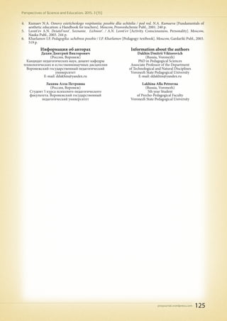 pnojournal.wordpress.com
Perspectives of Science and Education. 2015. 3 (15)
125
4.	 Kumaev N.A. Osnovy esteticheskogo vospitaniia: posobie dlia uchitelia / pod red. N.A. Kumaeva [Fundamentals of
aesthetic education: a Handbook for teachers]. Moscow, Prosveshchenie Publ., 2001. 240 p.
5.	 Leont'ev A.N. Deiatel'nost'. Soznanie. Lichnost'. / A.N. Leont'ev [Activity. Consciousness. Personality]. Moscow,
Nauka Publ., 2003. 244 p.
6.	 Kharlamov I.F. Pedagogika: uchebnoe posobie / I.F. Kharlamov [Pedagogy: textbook]. Moscow, Gardariki Publ., 2003.
519 p.
Информация об авторах
Дахин Дмитрий Викторович
(Россия, Воронеж)
Кандидат педагогических наук, доцент кафедры
технологических и естественнонаучных дисциплин
Воронежский государственный педагогический
университет
E-mail: ddakhin@yandex.ru
Лахина Алла Петровна
(Россия, Воронеж)
Студент 5 курса психолого-педагогического
факультета. Воронежский государственный
педагогический университет
Information about the authors
Dakhin Dmitrii Viktorovich
(Russia, Voronezh)
PhD in Pedagogical Sciences
Associate Professor of the Department
of Technological and Natural Disciplines
Voronezh State Pedagogical University
E-mail: ddakhin@yandex.ru
Lakhina Alla Petrovna
(Russia, Voronezh)
5th year Student
of Psycho-Pedagogical Faculty
Voronezh State Pedagogical University
 