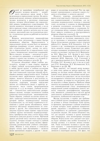 127 ISSN 2307-2447
Перспективы Науки и Образования. 2015. 3 (15)
О
дной из важнейших потребностей для
каждого человека является – потреб-
ность находиться среди людей и быть
включенным в определенные группы. На протя-
жении всей жизни, начиная с момента рождения,
человек включается в различные социальные
группы, которые обеспечивают ему определен-
ный уровень комфортного существования. Эти
группы меняются, некоторые исчезают, а на их
место приходят новые: семья родителей сменит-
ся своей семьей, группа в детском саду на класс
в школе, школьный класс на студенческую груп-
пу, студенческая группа на рабочий коллектив и
так далее.
Вопросы межличностного взаимодействия
являются очень актуальными в нашем быстро
меняющемся обществе. Принадлежность к
определенной группе должна быть не внешнего
характера (например, студент зачислен в дан-
ную студенческую группу, потому что посту-
пил в определенный вуз в определенном году),
а иметь эмоционально-личностное содержание.
Мечта каждого человека – находиться в груп-
пе, которая его принимает, в которой его будут
уважать и ценить как человека, и с которой су-
ществуют общие интересы и цели [4, 5].
Студентов объединяет общая учебная дея-
тельность, которая в свою очередь приводит
к общей учебной целеустремленности. Как и
в любой другой группе, в учебном коллективе
присутствует своя социальная структура. Вну-
три этой социальной структуры каждый обуча-
ющийся занимает определенное место. Учебный
коллектив имеет двойственную структуру: во-
первых, является объектом и результатом со-
знательных и целенаправленных воздействий
педагогов, кураторов, которые определяют
многие его особенности (виды и характер де-
ятельности, число членов, организационную
структуру и т.д.); во-вторых, учебный коллек-
тив – относительно самостоятельное развива-
ющееся явление, которое подчиняется особым
социально-психологическим закономерностям.
Таким образом, учебный коллектив можно на-
звать социально-психологическим организмом,
который требует индивидуального подхода.
Следовательно, то, что может «сработать» в от-
ношении к одной группе обучающихся, может
оказаться абсолютно неприемлемым по отно-
шению к другой. Это «таинственное явление»
опытные педагоги знают хорошо: параллельные
учебные группы постепенно индивидуализиру-
ются, приобретая свое лицо, в итоге между ними
появляется довольно резкое отличие. Причиной
данных различий могут являться определенные
студенты, которые создают «погоду» в учебной
группе, при этом очень редко являясь офици-
альными руководителями учебного самоуправ-
ления. Именно в этом моменте и появляется
вопрос: почему один обучающийся – является
всеми признанным лидером, а другой – изоли-
рован от коллектива полностью? Что так при-
влекает одногрупников в личности одного сту-
дента и отталкивает в личности другого?
Педагогу, куратору, руководителю очень
важно отчетливо видеть структуру межличност-
ных взаимоотношений в коллективе, для на-
хождения индивидуального подхода к каждому
члену коллектива и влияния на формирование
и развитие сплоченного коллектива. От того,
насколько конструктивными и успешными бу-
дут отношения между членами учебной группы,
будет зависеть успешность и конструктивность
развития общества в целом [2, 3].
В психологии проведено большое количество
исследований по изучению зависимости стату-
са от групповых и личностных характеристик.
Среди отечественных авторов следует отметить
работы Е.А. Аркина, П.П. Блонского, А.С. За-
лужного и др., посвященные исследованию ка-
честв личности лидера. Существует ряд работ,
которые посвящены детерминации статуса в ре-
альных коллективах: научных (А.Д. Виноградо-
ва, Н.С. Мангутов, А.С. Белкин и др.); спор-
тивных (Е.Н. Ромашкина, Е.Н. Волков и др.),
воинских (И.И. Барсуков, А.Д. Глоточкин и
др.); производственных (А.А. Русалинова, Н.В.
Голубева, Е.С. Кузьмин и др.); а так же в учеб-
ных (Т.Е. Конникова, Я.Л. Коломинский, Н.А.
Березовин и др.) [8, 10].
Надо заметить, что каждый автор выдвига-
ет свою точку зрения на данную проблему. Эту
разницу во взглядах можно объяснить тем, что
единой точки зрения на концепцию малой груп-
пы и личности не существует; так же отсутствует
согласованность относительно методов исследо-
вания. Однако, не взирая на эти различия, мож-
но выделить и общие моменты. Наиболее общая
гипотеза исследований будет заключаться в том,
что социометрический статус детерминируется
определенной суммой независимых качеств лич-
ности, социально демографических характери-
стик, внешности, успешностью в той или другой
деятельности, особенностей высшей нервной де-
ятельности, особенностей поведения и пр.
Внутри коллектива, в первые дни пребыва-
ния в учебной группе одновременно зарождают-
ся деловые и личные отношения. Сама группа,
со временем, претерпевает глубокие изменения,
в основе которых лежит развитие взаимоотно-
шений, связанных с потребностью в общении.
Эта потребность не одинаково удовлетворяет-
ся разными людьми. Это можно объяснить тем,
что для каждого человека в группе возникает
своя микросреда, своя неповторимая ситуация
общения. В результате чего, каждый член груп-
пы будет занимать свое особое положение и в
системе деловых, и в системе личных отноше-
ний. Такое положение человека в группе при-
нято называть – социометрическим статусом,
который указывает на степень включенности
личности в некоторую систему. Тот факт, что
 