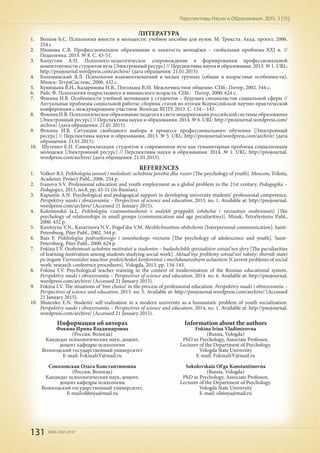 131 ISSN 2307-2447
Перспективы Науки и Образования. 2015. 3 (15)
ЛИТЕРАТУРА
1.	 Волков Б.С. Психология юности и молодости: учебное пособие для вузов. М: Трикста: Акад. проект, 2006.
254 с.
2.	 Иванова С.В. Профессиональное образование и занятость молодёжи – глобальная проблема ХХI в. //
Педагогика. 2013. № 8. С. 43-51.
3.	 Капустин А.Н. Психолого-педагогическое сопровождение в формировании профессиональной
компетентности студентов вуза [Электронный ресурс] // Перспективы науки и образования. 2013. № 1. URL:
http://pnojournal.wordpress.com/archive/ (дата обращения: 21.01.2015).
4.	 Коломинский Я.Л. Психология взаимоотношений в малых группах (общие и возрастные особенности).
Минск: ТетраСистемс, 2000. 432 с.
5.	 Куницына В.Н., Казаринова Н.В., Погольша В.М. Межличностное общение. СПб.: Питер, 2002. 544 с.
6.	 Райс Ф. Психология подросткового и юношеского возраста. СПб.: Питер, 2000. 624 с.
7.	 Фокина И.В. Особенности учебной мотивации у студентов – будущих специалистов социальной сферы //
Актуальные проблемы социальной работы: сборник статей по итогам Всероссийской научно-практической
конференции с международным участием. Вологда: ВГПУ, 2013. С. 134 – 143.
8.	 Фокина И.В. Психологическое образование педагога в свете модернизации российской системы образования
[Электронный ресурс] // Перспективы науки и образования. 2014. № 6. URL: http://pnojournal.wordpress.com/
archive/ (дата обращения: 21.01.2015).
9.	 Фокина И.В. Ситуации свободного выбора в процессе профессионального обучения [Электронный
ресурс] // Перспективы науки и образования. 2013. № 5. URL: http://pnojournal.wordpress.com/archive/ (дата
обращения: 21.01.2015).
10.	 Шутенко Е.Н. Самореализация студентов в современном вузе как гуманитарная проблема социализации
молодежи [Электронный ресурс] // Перспективы науки и образования. 2014. № 1. URL: http://pnojournal.
wordpress.com/archive/ (дата обращения: 21.01.2015).
REFERENCES
1.	 Volkov B.S. Psikhologiia iunosti i molodosti: uchebnoe posobie dlia vuzov [The psychology of youth]. Moscow, Triksta,
Academic Project Publ., 2006. 254 p.
2.	 Ivanova S.V. Professional education and youth employment as a global problem in the 21st century. Pedagogika –
Pedagogics, 2013, no.8, pp. 43-51 (in Russian).
3.	 Kapustin A.N. Psychological and pedagogical support in developing university students’ professional competence.
Perspektivy nauki i obrazovaniia – Perspectives of science and education, 2013, no. 1. Available at: http://pnojournal.
wordpress.com/archive/ (Accessed 21 January 2015).
4.	 Kolominskii Ia.L. Psikhologiia vzaimootnoshenii v malykh gruppakh (obshchie i vozrastnye osobennosti) [The
psychology of relationships in small groups (communication and age peculiarities)]. Minsk, TetraSystems Publ.,
2000. 432 p.
5.	 Kunitsyna V.N., Kazarinova N.V., Pogol'sha V.M. Mezhlichnostnoe obshchenie [Interpersonal communication]. Saint-
Petersburg, Piter Publ., 2002. 544 p.
6.	 Rais F. Psikhologiia podrostkovogo i iunosheskogo vozrasta [The psychology of adolescence and youth]. Saint-
Petersburg, Piter Publ., 2000. 624 p.
7.	 Fokina I.V. Osobennosti uchebnoi motivatsii u studentov – budushchikh spetsialistov sotsial'noi sfery [The peculiarities
of learning motivation among students studying social work]. Aktual'nye problemy sotsial'noi raboty: sbornik statei
po itogam Vserossiiskoi nauchno-prakticheskoi konferentsii s mezhdunarodnym uchastiem [Current problems of social
work: research conference procedures]. Vologda, 2013, pp. 134-143.
8.	 Fokina I.V. Psychological teacher training in the context of modernization of the Russian educational system.
Perspektivy nauki i obrazovaniia – Perspectives of science and education, 2014. no. 6. Available at: http://pnojournal.
wordpress.com/archive/ (Accessed 21 January 2015).
9.	 Fokina I.V. The situations of ‘free choice’ in the process of professional education. Perspektivy nauki i obrazovaniia –
Perspectives of science and education, 2013. no. 5. Available at: http://pnojournal.wordpress.com/archive/ (Accessed
21 January 2015).
10.	 Shutenko E.N. Students’ self-realization in a modern university as a humanistic problem of youth socialization.
Perspektivy nauki i obrazovaniia – Perspectives of science and education, 2014, no. 1. Available at: http://pnojournal.
wordpress.com/archive/ (Accessed 21 January 2015).
Информация об авторах
Фокина Ирина Владимировна
(Россия, Вологда)
Кандидат психологических наук, доцент,
доцент кафедры психологии
Вологодский государственный университет
E-mail: FokinaIrV@mail.ru
Соколовская Ольга Константиновна
(Россия, Вологда)
Кандидат психологических наук, доцент,
доцент кафедры психологии
Вологодский государственный университет.
E-mail:oli6nya@mail.ru
Information about the authors
Fokina Irina Vladimirovna
(Russia, Vologda)
PhD in Psychology, Associate Professor,
Lecturer of the Department of Psychology.
Vologda State University
E-mail: FokinaIrV@mail.ru
Sokolovskaia Ol'ga Konstantinovna
(Russia, Vologda)
PhD in Psychology, Associate Professor,
Lecturer of the Department of Psychology.
Vologda State University
E-mail: oli6nya@mail.ru
 