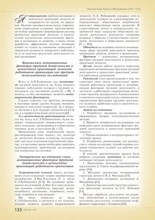 133 ISSN 2307-2447
Перспективы Науки и Образования. 2015. 3 (15)
А
ктуальность проблем мотивации и
ценностных ориентаций личности не
оспаривается ни наукой, ни практи-
кой. Наличие противостояния между современ-
ными социальными условиями, предъявляющи-
ми особые требования к формированию системы
ценностных ориентаций личности, и недоста-
точной изученностью психологических факто-
ров и механизмов ее развития, а также четкая
разработка эффективной системы мотивации
влияют не только на повышение социальной и
творческой активности конкретного работника,
но и на конечные результаты деятельности са-
мой организации.
Взаимосвязь мотивационных
факторов трудовой деятельности и
ценностных ориентаций личности
работников организации как предмет
психологических исследований
Вслед за А.П.Егоршиным, под мотиваци-
ей трудовой деятельности мы будем понимать
«процесс побуждения человека к трудовой де-
ятельности для достижения целей» [1, с.10]. А
аспекты, ее обуславливающие, являются моти-
вационными факторами.
Следует отметить, что проблеме мотивации
в настоящее время уделено большое внимание,
начиная со школьного возраста [2, 3], в процес-
се обучения в вузе будущих специалистов [4,5],
так и в профессиональной деятельности [6].
Под ценностными ориентациями лично-
сти мы, вслед за С.Л.Рубинштейном, будем по-
нимать «определенную направленность созна-
ния и поведения, проявляющихся в общественно
значимых делах и поступках» [8, с.37].
Проведенный нами теоретический анализ
рассматриваемой темы показал, что, несмотря
на достаточно большое количество исследова-
ний, они носят в основном теоретический харак-
тер, а в настоящее время необходимо проводить
целенаправленные практические исследования
для конкретных коллективов.
Эмпирическое исследование связи
мотивационных факторов трудовой
деятельности и ценностных
ориентаций работников организации
Теоретической основой нашего исследо-
вания стали концепции теории приобретенных
потребностей Д.Мак-Клелланда [7 и труды
С.Л.Рубинштейна [8-9]. На основании прове-
денных исследований Д.Мак-Клелланд выделил
три основные потребности, присущие людям:
потребность достижения; потребность соуча-
стия; потребность властвования.
Мы также опирались на труды
С.Л.Рубинштейна, в частности в тех аспектах,
которые касаются развития направленности
личности. С.Л. Рубинштейн указывал: «что в
деятельности человека по удовлетворению не-
посредственных общественных потребностей
выступает общественная шкала ценностей. В
удовлетворении личных и индивидуальных по-
требностей через посредство общественно по-
лезной деятельности реализуется отношение
индивида к обществу и соответственно соотно-
шение личностного и общественно значимого»
[9, с. 365].
Объектом исследования является мотиваци-
онная сфера трудовой деятельности персонала
организации, развитие личности в организации.
Предмет – взаимосвязь мотивационных
факторов трудовой деятельности и ценностных
ориентаций личности.
Целью данной работы является выявление
взаимосвязи мотивационных факторов трудовой
деятельности и ценностных ориентаций лично-
сти работников организации.
Гипотезой стало предположение о том, что
существует связь между ценностными ориен-
тациями работников организации и мотиваци-
онными факторами трудовой деятельности, в
частности: у работников с выраженными ценно-
стями «высокое материального благосостояние»
и «высокого социальный статус» основными мо-
тивационными факторами трудовой деятельно-
сти являются заработная плата и самостоятель-
ность в работе.
Задачи исследования:
1. Разработать программу исследования и
сформировать батареи психодиагностических
методик.
2. Провести эмпирическое исследование для
выявления связи мотивационных факторов тру-
довой деятельности и ценностных ориентаций
личности.
3. Проанализировать и интерпретировать по-
лученные данные.
4. Разработать рекомендации для руковод-
ства и членов коллектива, способствующих соз-
данию оптимальных условий для рабочей дея-
тельности.
В качестве диагностических средств были
выбраны следующие методики по изучению
мотивации трудовой деятельности:
1. Проективная методика «незаконченные
предложения Д. Сакса» модифицированный ва-
риант [14].
2. Методика диагностики мотивационной
структуры личности В.Э. Мильмана [13].
3. Диагностика мотивации достижения А.
Мехрабиана [15].
4. Диагностика реальной структуры ценност-
ных ориентаций личности по С.С. Бубновой
[13].
Методы обработки результатов исследова-
ния: качественный и количественный анализ
полученных результатов, статистический коэф-
фициент корреляции r-Спирмена [16].
 