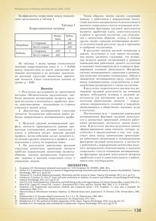 pnojournal.wordpress.com
Perspectives of Science and Education. 2015. 3 (15)
138
Коэффициенты корреляции между показате-
лями представлены в таблице 1.
Таблица 1
Корреляционная матрица
Мехра-
биан
Бубно-
ва
Мехрабиан
r-Спирмана 1 ,456*
Знч.(2-сторон) ,022
Бубнова
r-Спирмана ,456* 1
Знч.(2-сторон) ,022
Из таблицы 1 видна прямая статистически
значимая корреляционная связь (r = + 0,456)
между показателями по шкале диагностики мо-
тивации достижения и по методике диагности-
ки реальной структуры ценностных ориента-
ций личности. Связь статистически значима на
уровне p < 0,05.
Выводы
1. Результаты исследования по проективной
методике «Незаконченные предложения»: наи-
более важными мотиваторами являются друж-
ный коллектив и возможность заработать день-
ги; демотиваторами - непонимание со стороны
клиентов и низкий доход.
2. Диагностика мотивационной структуры
личности: большинство работников имеют ра-
бочую направленность мотивационного профи-
ля.
3. Мужской средний мотивационный про-
филь личности характеризуется равным про-
центным соотношением мотивов стремления к
успеху и избегания неудач, женский средний
профиль: мотив избегания неудач незначитель-
но меньше среднего показателя в профиле, а вот
стремление к успеху не выражено вовсе.
4. По результатам диагностики реальной
структуры ценностных ориентаций личности
наиболее выраженными ценностями являются:
общение, высокое материальное благосостоя-
ние, здоровье и высокий социальный статус и
управление людьми.
Таким образом, можно сделать следующие
выводы: у работников с выраженными ценно-
стями высокого материального благосостояния и
высокого социального статуса основными моти-
вационными факторами трудовой деятельности
являются заработная плата, самостоятельность
в работе и дружный коллектив; для сотрудни-
ков с ценностями общения, отдыха и помощи
другим людям главными мотиваторами являют-
ся положительный результат труда и признание
и одобрение коллективом.
В результате анализа научной литературы и
данных, полученных в ходе нашего исследова-
ния можно заключить следующее, что мотива-
ция является важной составляющей в процессе
взаимодействия работников данного коллектива
и оказывает немаловажную роль в процессе фор-
мирования успешной деятельности. Внедрение
системы мотивационного управления в организа-
ции позволяет построить оптимальную, гибкую и
динамичную мотивационную среду, способству-
ющую взаимовыгодному сотрудничеству и взаи-
модействию руководителя и членов коллектива.
В результате теоретического анализа под мо-
тивацией трудовой деятельности мы понимаем
процесс побуждения человека к трудовой де-
ятельности для достижения целей, а под цен-
ностными ориентациями личности – опреде-
ленную направленность сознания и поведения,
проявляющихся в общественно значимых делах
и поступках.
Поставленная цель – выявление взаимосвязи
мотивационных факторов трудовой деятельно-
сти и ценностных ориентаций личности работ-
ников организации, достигнута, задачи выпол-
нены. В результате анализа полученных данных
сформулированная нами гипотеза, которая за-
ключалась в предположении о том, что: суще-
ствует связь между ценностными ориентация-
ми работников организации и мотивационными
факторами трудовой деятельности, в частности:
у работников с выраженными ценностями высо-
кого материального благосостояния и высокого
социального статуса основными мотивационны-
ми факторами трудовой деятельности являются
заработная плата и самостоятельность в работе,
нашла свое подтверждение.
ЛИТЕРАТУРА
1.	 Егоршин А.П. Мотивация трудовой деятельности / А.П. Егоршин. М.: ИНФРА, 2008. 464 с.
2.	 Zaitsev S.V. A situation of choice as a means of diagnosing learning motivation and self-esteem in junior schoolchildren. Voprosy
Psychologii, 2009, no.5, pp.54-63.
3.	 Vartanova I.I. A school students personality: Motivation and the system of values. Voprosy Psychologii, 2012, no.3, pp.3-11.
4.	 Gordeyeva T, Sychyov O., Osin E. Inner and outer motivation in students: its sources and influence on psychological well-being.
Voprosy Psychologii, 2013, no.1, pp.35-45.
5.	 Deci E.L.et al. Need satisfaction, motivation, and well-being in the work organizations of a former Eastern Bloc country/Deci E.L.,
Ryan R.M., Gagne M., Leone D.R., Usunov J., Kornazheva B.P. // Pers. and Soc. Psychol. Bull. 2001. V. 27. P. 930-942.
6.	 Егоршин А.П. Управление персоналом: учебник для студентов вузов / А.П. Егоршин. 5-е изд., доп. и перераб. М.:
Экономика, 2005. 713 с.
7.	 Макклелланд Д. Мотивация человека: перевод / Д. Макклелланд; науч. редакция Е. П. Ильина. СПб.: Питер Пресс, 2007.
669 с.
8.	 Рубинштейн С.Л. Основы общей психологии: В 2 т. Т. 1. М.: Педагогика, 1989. 488 с.
9.	 Рубинштейн С.Л. Проблемы общей психологии. М.: Педагогика, 1973. 424 с.
10.	 Khukhoreva A.V. The method of mediate diagnostics of the values. Voprosy Psychologii, 2010, no.4, pp.142-152.
11.	 Podolsky D.A. On studying value orientations in adolescents. Voprosy Psychologii, 2014, no.2, pp.24-33.
 