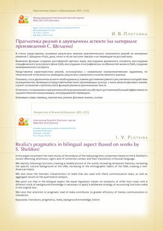 И. В. Плоткина
I . V . P l o t ki n a
Прагматика реалий в двуязычном аспекте (на материале
произведений C. Шелдона)
Realia's pragmatics in bilingual aspect (based on works by
S. Sheldon)
В статье представлены основные результаты анализа прагматического компонента реалий на материале
романов С. Шелдона «Утро, день, ночь» и «Если наступит завтра» и их переводов на русский язык.
Выявлены функции создания достоверной картины мира, воссоздания временного колорита, воссоздания
специфического культурного фона США, воссоздания этнографических особенностей жизни в США, создания
неамериканского колорита.
Представлена характеристика реалий, используемых с названными коммуникативными заданиями, по
тематической отнесенности; приведены результаты совокупного количественного анализа.
Показано, что в двуязычном аспекте необходимым условием достижения равного регулятивного воздействия
на реципиентов, являющихся представителями иных принимающих культур с иным запасом фоновых знаний,
служит осознанная стратегия учета функций реалии в оригинальном тексте.
Отмечено,чтовниманиекпрагматическойнагрузкереалийспособствуетдостижениюбольшейэффективности
художественной коммуникации, опосредованной переводом.
Ключевые слова: перевод, прагматика, реалия, фоновые знания, холизм
Перспективы Науки и Образования. 2015. 3 (15)
Международный электронный научный журнал
ISSN 2307-2334 (Онлайн)
Адрес статьи: pnojournal.wordpress.com/archive15/15-03/
Дата публикации: 1.07.2015
№ 3 (15). С. 146-152.
УДК 808.1, 81'255, 81'42
Perspectives of Science & Education. 2015. 3 (15)
International Scientific Electronic Journal
ISSN 2307-2334 (Online)
Available: psejournal.wordpress.com/archive15/15-03/
Accepted: 29 April 2015
Published: 1 July 2015
No. 3 (15). pp. 146-152.
In this paper we present the main results of the analysis of the realia pragmatic component based on the S. Sheldon's
novels «Morning, afternoon, night» and «If tomorrow comes» and their translations in Russian language.
We identify following functions: creating a reliable picture of the world, recreating temporary features, recreating
the specific cultural background of the USA, recreating of the ethnographic habits of the USA, creating a non-
American habits.
We also show the thematic characteristics of realia that are used with these communicative tasks, as well as
aggregate results of the quantitative analysis.
We point out that in the bilingual aspect the equal regulatory impact on recipients of other host crops with a
different stock of background knowledge is necessary to apply a deliberate strategy of accounting functions realia
in the original text.
We note that attention to pragmatic load of realia contributes to greater efficiency of literary communication in
translation.
Keywords: translation, pragmatics, realia, background knowledge, holism
 