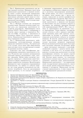pnojournal.wordpress.com
Perspectives of Science and Education. 2015. 3 (15)
15
ЛИТЕРАТУРА
1.	 Урланис Б.И. Народонаселение. М.: Просвещение, 1976. 270 с.
2.	 Гумилев Л.Н. Этногенез и биосфера Земли. М.: Рольф, 2002. 606 с.
3.	 Бромлей Ю.В. Этносоциальные процессы: теория, история, современность. М.: Издательство политической
литературы, 1987. 311 с.
4.	 Арутюнов С.А. Народы и культуры: Развитие и взаимодействие / Отв.ред. Бромлей Ю.В. М.: Наука, 1989.
245 с.
5.	 Комадорова И.В. Этнокультурная динамика в современном мире: основные проблемы и подходы к решению.
М.: Academia, 2004. 175 с.
6.	 Лурье С.В. Историческая этнология. М.: Наука, 1997. 230 с.
7.	 Ленин В.И. Полное собрание сочинений. Том 25. Государственное издательство политической литературы,
1961. 506 с.
8.	 Федотов Г.П. Судьба и грехи России. Том 2. СПб.: Вехи, 1992. 280 с.
9.	 Межуев В.М. Идея культуры. Очерки по философии культуры. М.: Прогресс – Традиция, 2006. 360 с.
10.	 Белинский В.Г. Россия до Петра Великого. М.: Республика, 1992. 245 с.
11.	 Семенов Ю.И. Племена, народности, нации. М.: Наука, 2007. 230 с.
12.	 Тишков В.В. Забыть о нации// Вопросы философии. 1998. №9. С. 3-26.
13.	 Киселев И.Ю., Смирнова А.Г. Динамика образа государства в международных отношениях. СПб.:
Издательство С.-Петербургского университета, 2006. 276 с.
14.	 Бжезинский З. Великая шахматная доска. Господство Америки и ее геостратегические императивы. М.:
Международные отношения, 1998. 255 с.
15.	 Bloom W. Personal Identity, National Identity and International Relations. Cambridge, 1996. 189 p.
REFERENCES
1.	 Urlanis B.I. Narodonaselenie [Population]. Moscow, Prosveshchenie Publ., 1976. 270 p.
2.	 Gumilev L.N. Etnogenez i biosfera Zemli [Ethnogenesis and the Biosphere of the Earth]. Moscow, Rolf Publ., 2002. 606 p.
Тип 1. Национальная идентичность как ре-
сурс внешней политики. Примером такого рода
взаимосвязей идентичности и внешней полити-
ки может служить мессианский национализм.
Мессианское видение мира приводит обычно к
агрессивным действиям данной нации по отно-
шению к другим странам. Как правило, именно
пропаганда «мессианства» лежит в основе импе-
риализма (Россия, США).
Тип 2. Внешняя политика как инструмент
создания нации. Внешняя политика играет осо-
бую роль для определения идентичности го-
сударства (государства, образовавшиеся после
распада СССР и Югославии, и выбирающие в
качестве своего партнера и покровителя Рос-
сию или США, по-разному, в зависимости от
созданного образа, будут определять идентич-
ность). Национальная идентичность меняется и
после поражения в войне.
Тип 3. Национальная идентичность, моби-
лизированная негосударственными акторами,
определяет внешнюю политику. Это происходит
в тех случаях, когда какие-либо общественные
идеи получают статус государственные и влияют
на внешнюю политику страны.
Существует еще одна классификация, рас-
сматривающая взаимосвязь идентичности и ста-
туса. В качестве трех основных мотивационных
категорий принято рассматривать страх, инте-
рес, признание. Мотив страха заставляет госу-
дарство стремиться к обеспечению своей безо-
пасности в форме защищенности от «других», в
форме «закрытости», возможно. Мотив интереса
формируется через восприятие открывающихся
возможностей, что требует от субъекта выбо-
ра, как лучше раскрыть возможности или обе-
спечить потребности. Если мы рассматриваем
мотив признания, то это означает потребность
в признании определенного статуса государ-
ства мировым сообществом в форме вступления
его в различные международные организации.
Мы делаем вывод, что статус и идентичность,
во-первых, тесно связаны друг с другом, во-
вторых, определяют во многом специфическую
ролевую концепцию государства. При этом сле-
дует заметить, что «обретение» государством
своей идентичности в прошлом или будущем
не обеспечивает ему роль активного субъекта в
настоящем, как например, признание Россией
себя правопреемницей СССР в 90-е годы от-
нюдь не гарантировало ей присвоение стату-
са сверхдержавы. Таким образом, государство
должно сочетать в себе в процессе идентифи-
кации признание каких-либо прошлых заслуг,
ориентацию на будущее и активные позиции
социально-политического субъекта по текущим
вопросам. В качестве доказательства правиль-
ности такой позиции можно привести значи-
тельное увеличение авторитета современной
России на внешнеполитической арене благодаря
всем последним событиям. В настоящее время
– время постоянных изменений и катастроф,
потрясений и взрывов – рушатся многие пред-
ставления, в том числе и те, на которых бази-
ровалась в течение ряда десятилетий и столетий
идентификация личности, что чревато утратой
идентичности, ее полной или частичной подме-
ной. Поэтому важно помнить, что этническая
идентичность означает связь субъекта со своими
«корнями», кровными узами, происхождением.
Национальная идентичность – это определение
своей государственной принадлежности, своего
места внутри данной социальной общности, от-
ношения к государству. Определение государ-
ственной принадлежности, в свою очередь, ве-
дет к формированию гражданской позиции.
 