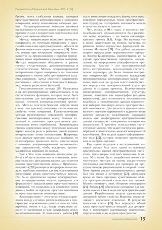 pnojournal.wordpress.com
Perspectives of Science and Education. 2015. 3 (15)
19
бросов, поиск глобальных трендов, проверки
пространственной автокорреляции и выявление
ковариаций между несколькими наборами дан-
ных. Распространенными методами являются
исследования по интерполяции координат точек
применительно к конкретным поверхностям или
пространственным объектам.
Методы интерполяции позволяют вычислить
поверхность по точечным измерениям и пред-
сказать поведение пространственного объекта по
физико-химическим характеристикам [18]. Мно-
гие методы при построении поверхности осно-
вываются на предположении о подобии близле-
жащих точек опробования (элементов выборки).
Методы интерполяции объединены в разные
группы: стохастические, детерминированные и
геостатистические. Методы детерминированной
интерполяции строят поверхности по точечным
измерениям с учетом либо протяженности сход-
ства (например, метод обратного взвешенного
расстояния), либо степени сглаженности (напри-
мер, методы радиальных функций).
Геостатистические методы [19] базируются
и на детерминированных математических, и на
статистических функциях, которые могут быть
использованы для построения поверхностей и
оценки точности (неопределенности) прогно-
зов. Методы геостатистической интерполяции
(такие, как кригинг) учитывают статистические
свойства точек измерений. Геостатистические
методы количественно определяют простран-
ственные автокорреляции между точками из-
мерений и учитывают пространственное рас-
положение точек опробования. Изменяющаяся
степень корреляции между точечными данными
играет важную роль в решении, какой вариант
интерполяции лучше использовать. Например,
если данным присущи локальные вариации, то
целесообразно применить метод интерполяции
с помощью детерминированных полиномиаль-
ных зависимостей, чтобы исключить крупно-
масштабные вариации из данных.
Уже в 50-е годы появились авангардные ра-
боты в области математики и статистики, кото-
рые оказались фундаментальными для развития
анализа пространственных данных. Оригиналь-
ная работа [20] расширила авторегрессионые мо-
дели, наиболее значимые для анализа изменения
временныых рядов пространственных данных.
Это были практически первые пространствен-
ные авторегрессионые модели, пригодные для
формального представления пространственных
изменений, что позволило для некоторых типов
данных выйти за пределы простого испытания
на пространственную автокорреляцию.
Автокорреляция – это статистическая корре-
ляция между случайно распределенными в про-
странстве переменными одного и того же типа,
атрибута, имени и т.д., когда корреляция за-
висит от расстояния и/или направления между
местоположениями. С появлением работы [20]
стало возможным определять формальное пред-
ставление определенных типов пространствен-
ной структуры, тестировать значимость модели
и качество доступа к данным.
Чуть позже, в 60-х годах, в интересах гор-
нодобывающей промышленности был разрабо-
тан метод «кригинг» – по имени южноафри-
канского геолога D.G. Krige. Он изложил его
в своей диссертации на степень магистра, но
развитие метода осуществил французский ма-
тематик Маттерон [21]. Эта работа расширила
теорию предсказания вероятностного процес-
са Винера-Колмогорова, распространив ее на
случай пространственных процессов, опреде-
ленных на непрерывном географическом про-
странстве. Кригинг – это геостатистический
метод интерполяции, использующий статисти-
ческие параметры для более точного построе-
ния поверхностей. Он позволяет исследовать
пространственные автокорреляции между дан-
ными, выполняя две группы задач: количествен-
ное определение пространственной структуры
данных и создание прогноза. Количественное
представление пространственной структуры
данных, известное как вариография (создание
вариограмм), дает возможность пользователям
подобрать к эмпирическим данным ограничен-
ной выборки локальную модель пространствен-
ной зависимости. Для расчета и прогноза неиз-
вестного значения переменной в заданном месте
кригинг использует подобранную локальную
модель как конфигурацию пространственных
данных смешанную с измеряемым тематическим
показателем. В кригинге используются стати-
стические модели, что задает построение разно-
образных статистических моделей поверхностей
или объемов. Эти модели задают информацион-
ное поле [22], которое позволяет прогнозиро-
вать и экстраполировать.
Еще одним подходом к исследованиям, ко-
торый должен был стать одним из основных
краеугольных камней пространственной стати-
стики, была теория точечных процессов. К на-
чалу 50-х годов было разработано много ста-
тистических методов на основе квадратичного
отклонения расстояния для проверки на про-
странственную рандомизацию в опорной точке.
Хотя термин анализ пространственных данных
был уже введен в литературу [23], длительное
время не было признано существование обла-
сти пространственной статистики как таковой.
Можно упомянуть лишь обзорную монографию
[24]. Работа [25] обеспечила основание для вве-
дения нового класса моделей пространственных
данных. Разработанные модели удовлетворяли
двумерной версии свойства Маркова, представ-
ляющего временное изменение. В результате
появления статьи [25] был определен общий
класс пространственных моделей для дискрет-
ных и непрерывно оцениваемых переменных,
определенных в двумерном пространстве.
 