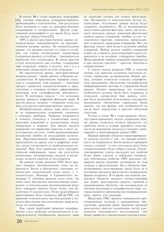 20 ISSN 2307-2447
Перспективы Науки и Образования. 2015. 3 (15)
В начале 80-х годов появилась монография
[26], которая описывала усовершенствования,
произошедшие в геостатистике. Эти результаты
были включены в главу по пространственному
сглаживанию и интерполяции. Другой суще-
ственной монографией в это время была книга
по анализу образа точки [27].
ГИС и анализ пространственных данных не-
посредственно взаимодействуют на простран-
ственной матрице данных. На концептуальном
уровне, эта матрица состоит из строк и столб-
цов, где строки соответствуют экземплярам
(элементам данных), а столбцы – признакам или
атрибутам этих экземпляров. В самом простом
случае используются два столбца, содержащие
пару координат: широту и долготу, или х и у в
некоторой специальной системе координат.
На практическом уровне, пространственная
матрица данных – архив данных, собранных ис-
следователем. В практических терминах струк-
тура и содержание этой матрицы – конечный
продукт процессов концептуализации и пред-
ставления, с помощью которых зафиксирована
некоторая доля географической действитель-
ности. В некотором смысле – это выходные
данные процесса цифровой фиксации мира. В
другом смысле, матрица – отправная точка или
ввод для анализа пространственных данных.
Необработанные данные чаще всего состо-
ят из первоначальных измерений, сделанных
с помощью приборов. Термины погрешность
и точность относятся к соответствию между
качеством измерений и соответствием между
измерением и теорией. Для многих средств
измерений эти параметры известны и могут ис-
пользоваться для того, чтобы проанализировать
воздействие ошибок на последующие вычисле-
ния. Пространственная информация, которая
представлена на картах или в цифровых моде-
лях, редко составляется из первоначальных из-
мерений. При этом первичная часть простран-
ственной информации, такая, как результаты
компиляции, интерпретации, анализа, и вычис-
ления, остается скрытой от пользователя.
На ранней стадии развития ГИТ было при-
нято измерять местоположения точек на по-
верхности Земли в абсолютных значениях от-
носительно геодезической сетки земли, т. е.
относительно Экватора и Гринвичского ме-
ридиана. С течением времени стало ясно, что
точно знать абсолютное местоположение невоз-
можно, а относительные местоположения могут
быть измерены намного более точно, чем аб-
солютные. Следовательно, более целесообразно
проектировать базы геоданных (БГД) ГИС для
хранения относительных местоположений и по-
лучать абсолютные местоположения, выводя их,
когда это необходимо.
Еще одной проблемой развития геоинфор-
матики стала проблема неоднозначности и не-
определенности Отображение реального мира
не позволяет создать его точное представле-
ние. Независимо от используемого метода ин-
терполяции, полученные данные всегда будут
содержать погрешность. На ее возникновение
могут влиять разные факторы, такие, как неточ-
ность исходных данных, изменение физических
свойств данных измерений, ошибки за счет че-
ловеческого фактора, изменения, происходив-
шие в процессе проведения измерений. Все эти
факторы вносят свой вклад в величины ошибок
измерений. Выбор модели ошибки измерений
влияет на плавность результирующей карты по-
верхности и на величину стандартных ошибок.
Моделирование ошибок измерений применяется
в трех методах кригинга – простом, обычном и
универсальном.
С самого начала развития ГИС в качестве
основы для хранения геоданных выступали си-
стемы управления реляционными базами дан-
ных, которые позволили отделить специфиче-
ское программное обеспечение географической
информационной системы от управления базой
данных. Однако характерные для геоданных
особенности должны были быть сохранены в
отдельной, специальной базе данных, кото-
рая была неспособна использовать стандартное
программное обеспечение управления базой
данных, так как формы этих особенностей не
могли быть определены в простой табличной
структуре.
Только в конце 90-х годов развитие объек-
тно-ориентированных систем управления база-
ми данных позволило отчасти преодолеть эту
проблему (хотя и оставив приоритет популяр-
ности реляционному подходу) и начинает доми-
нировать в моделировании данных ГИС.
Первый принцип объектно-ориентированно-
го подхода состоит в том, что каждая особен-
ность на поверхности Земли является примером
класса, а второй – в том, что классы могут быть
специализациями более общих классов. Специ-
ализированные классы наследуют все свойства
более общих классов, и добавляют специаль-
ные собственные свойства. ГИС допускает об-
ширный массив операций, основанных на этом
подходе к представлению. Но и объектно-ори-
ентированное моделирование также было не в
состоянии адекватно представлять непрерывные
формы геоданных. В то время, как понятие дис-
кретных объектов является соответствующим
для людей, транспортных средств, строений и
промышленных объектов, оно несовместимо со
многими явлениями в географическом мире, ко-
торые являются принципиально непрерывными:
реки, дороги, или ландшафт.
Индустрия ГИС приняла компонентно-ори-
ентированные подходы к программному обе-
спечению, разрушая ранее принятые традиции
монолитных пакетов соединением частей ком-
понентов многократного использования. Это
может привести к значительным успехам в инте-
 