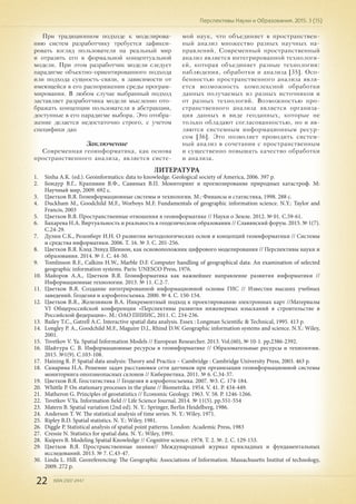 22 ISSN 2307-2447
Перспективы Науки и Образования. 2015. 3 (15)
При традиционном подходе к моделирова-
нию систем разработчику требуется зафикси-
ровать взгляд пользователя на реальный мир
и отразить его в формальной концептуальной
модели. При этом разработчик модели следует
парадигме объектно-ориентированного подхода
или подхода сущность-связи, в зависимости от
имеющейся в его распоряжении среды програм-
мирования. В любом случае выбранный подход
заставляет разработчика модели мысленно ото-
бражать концепции пользователя в абстракции,
доступные в его парадигме выбора. Это отобра-
жение делается недостаточно строго, с учетом
специфики дан
Заключение
Современная геоинформатика, как основа
пространственного анализа, является систе-
мой наук, что объединяет в пространствен-
ный анализ множество разных научных на-
правлений. Современный пространственный
анализ является интегрированной технологи-
ей, которая объединяет разные технологии:
наблюдения, обработки и анализа [35]. Осо-
бенностью пространственного анализа явля-
ется возможность комплексной обработки
данных получаемых из разных источников и
от разных технологий. Возможностью про-
странственного анализа является организа-
ция данных в виде геоданных, которые не
только обладают согласованностью, но и яв-
ляются системным информационным ресур-
сом [36]. Это позволяет проводить систем-
ный анализ в сочетании с пространственным
и существенно повышать качество обработки
и анализа.
ЛИТЕРАТУРА
1.	 Sinha A.K. (ed.). Geoinformatics: data to knowledge. Geological society of America, 2006. 397 p.
2.	 Бондур В.Г., Крапивин В.Ф., Савиных В.П. Мониторинг и прогнозирование природных катастроф. М:
Научный мир, 2009. 692 с.
3.	 Цветков В.Я. Геоинформационные системы и технологии. М.: Финансы и статистика, 1998. 288 с.
4.	 Duckham M., Goodchild M.F., Worboys M.F. Fundamentals of geographic information science. N.Y.: Taylor and
Francis, 2003
5.	 Цветков В.Я. Пространственные отношения в геоинформатике // Науки о Земле. 2012. № 01. С.59-61.
6.	 Бахарева Н.А. Виртуальность и реальность в геодезическом образовании // Славянский форум. 2015. № 1(7).
С.24-29.
7.	 Дулин С.К., Розенберг И.Н. О развитии методологических основ и концепций геоинформатики // Системы
и средства информатики. 2006. Т. 16. № 3. С. 201-256.
8.	 Цветков В.Я. Клод Элвуд Шеннон, как основоположник цифрового моделирования // Перспективы науки и
образования. 2014. № 1. С. 44-50.
9.	 Tomlinson R.F., Calkins H.W., Marble D.F. Computer handling of geographical data: An examination of selected
geographic information systems. Paris: UNESCO Press, 1976.
10.	 Майоров А.А., Цветков В.Я. Геоинформатика как важнейшее направление развития информатики //
Информационные технологии. 2013. № 11. С.2-7.
11.	 Цветков В.Я. Создание интегрированной информационной основы ГИС // Известия высших учебных
заведений. Геодезия и аэрофотосъемка. 2000. № 4. С. 150-154.
12.	 Цветков В.Я., Железняков В.А. Инкрементный подход к проектированию электронных карт //Материалы
VI Общероссийской конференции «Перспективы развития инженерных изысканий в строительстве в
Российской федерации». М.: ОАО ПНИИС, 2011. С. 234-236.
13.	 Bailey T.C., Gatrell A.C. Interactive spatial data analysis. Essex : Longman Scientific & Technical, 1995. 413 p.
14.	 Longley P. A., Goodchild M.F., Maguire D.J., Rhind D.W. Geographic information systems and science. N.Y.: Wiley,
2001.
15.	 Tsvetkov V. Ya. Spatial Information Models // European Researcher. 2013. Vol.(60), № 10-1. pp.2386-2392.
16.	 Шайтура С. В. Информационные ресурсы в геоинформатике // Образовательные ресурсы и технологии.
2015. №1(9). С.103-108.
17.	 Haining R. P. Spatial data analysis: Theory and Practice – Cambridge : Cambridge University Press, 2003. 463 p.
18.	 Скнарина Н.А. Решение задач расстановки сети датчиков при организации геоинформационной системы
мониторинга оползнеопасных склонов // Кибернетика. 2011. № 6. С.34-37.
19.	 Цветков В.Я. Геостатистика // Геодезия и аэрофотосъемка. 2007. №3. С. 174-184.
20.	 Whittle P. On stationary processes in the plane // Biometrika. 1954. V. 41. P. 434-449.
21.	 Matheron G. Principles of geostatistics // Economic Geology. 1963. V. 58. P. 1246-1266.
22.	 Tsvetkov V.Ya. Information field // Life Science Journal. 2014. № 11(5). рр.551-554
23.	 Matern B. Spatial variation (2nd ed). N. Y.: Springer, Berlin Heidelberg, 1986.
24.	 Anderson T. W. The statistical analysis of time series. N. Y.: Wiley, 1971.
25.	 Ripley B.D. Spatial statistics. N. Y.: Wiley, 1981.
26.	 Diggle P. Statistical analysis of spatial point patterns. London: Academic Press, 1983
27.	 Cressie N. Statistics for spatial data. N. Y.: Wiley, 1991.
28.	 Kuipers B. Modeling Spatial Knowledge // Cognitive science. 1978. Т. 2. №. 2. С. 129-153.
29.	 Цветков В.Я. Пространственные знания// Международный журнал прикладных и фундаментальных
исследований. 2013. № 7. С.43-47.
30.	 Linda L. Hill. Georeferencing: The Geographic Associations of Information. Massachusetts Institut of technology,
2009. 272 p.
 