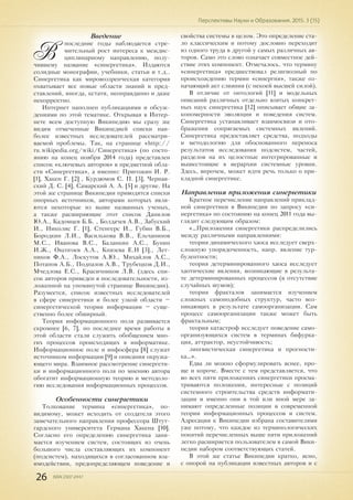 26 ISSN 2307-2447
Перспективы Науки и Образования. 2015. 3 (15)
Введение
В
последние годы наблюдается стре-
мительный рост интереса к междис-
циплинарному направлению, полу-
чившему название «синергетика». Издаются
солидные монографии, учебники, статьи и т.д..
Синергетика как мировоззренческая категория
охватывает все новые области знаний и пред-
ставлений, иногда, кстати, неоправданно и даже
некорректно.
Интернет наполнен публикациями и обсуж-
дениями по этой тематике. Открывая в Интер-
нете всем доступную Википедию мы сразу же
видим отмеченные Википедией списки наи-
более известных исследователей рассматри-
ваемой проблемы. Так, на странице «http://
ru.wikipedia.org/wiki/Синергетика» (по состо-
янию на конец ноября 2014 года) представлен
список «ключевых авторов» в предметной обла-
сти «Синергетика», а именно: Пригожин И. Р.
[1], Хакен Г. [2] , Курдюмов С. П. [3], Чернав-
ский Д. С. [4], Самарский А. А. [5] и другие. На
этой же странице Википедии приводятся списки
опорных источников, авторами которых явля-
ются некоторые из выше названных ученых,
а также расширяющие этот список Данилов
Ю.А., Кадомцев Б.Б. , Болдачев А.В., Забуский
И., Николис Г. [1], Стенгерс И., Губин В.Б.,
Бородкин Л.И., Василькова В.В., Ельчанинов
М.С., Иванова В.С., Баланкин А.С., Бунин
И.Ж., Оксогоев А.А., Князева Е.Н [3]., Лет-
ников Ф.А., Лоскутов А.Ю., Михайлов А.С.,
Потапов А.Б., Подпазов А.В., Трубецков Д.И.,
Мчедлова Е.С., Красичников Л.В. (здесь спи-
сок авторов приведен в последовательности, из-
ложенной на упомянутой странице Википедии).
Разумеется, список известных исследователей
в сфере синергетики и более узкой области –
синергетической теории информации – суще-
ственно более обширный.
Теория информационного поля развивается
скромнее [6, 7], но последнее время работы в
этой области стали служить обобщением мно-
гих процессов происходящих в информатике.
Информационное поле и инфосфера [8] служат
источником информации [9] и описания окружа-
ющего мира. Взаимное рассмотрение синергети-
ки и информационного поля по мнению автора
обогатит информационную теорию и методоло-
гию исследования информационных процессов.
Особенности синергетики
Толкование термина «синергетика», по-
видимому, может исходить от создателя этого
замечательного направления профессора Штут-
гардского университета Германа Хакена [10].
Согласно его определению синергетика зани-
мается изучением систем, состоящих из очень
большого числа составляющих их компонент
(подсистем), находящихся в согласованном вза-
имодействии, предопределяющем поведение и
свойства системы в целом. Это определение ста-
ло классическим и потому дословно переходит
из одного труда в другой у самых различных ав-
торов. Само это слово означает совместное дей-
ствие этих компонент. Отмечалось. что термину
«синергетика» предшествовал религиозный по
происхождению термин «синергия», также оз-
начающий акт слияния (с некоей высшей силой).
В отличие от онтологий [11] и модельных
описаний различных отдельно взятых конкрет-
ных наук синергетика [12] описывает общие за-
кономерности эволюции и поведения систем.
Синергетика устанавливает взаимосвязи и ото-
бражения сопрягаемых системных явлений.
Синергетика предоставляет средства, подходы
и методологию для обоснованного переноса
результатов исследования подсистем, частей,
разделов на их целостные интегрированные и
вышестоящие в иерархии системные уровни.
Здесь, впрочем, может идти речь только о при-
кладной синергетике.
Направления приложения синергетики
Краткое перечисление направлений приклад-
ной синергетики в Википедии по запросу «си-
нергетика» по состоянию на конец 2011 года вы-
глядит следующим образом:
«…Приложения синергетики распределились
между различными направлениями:
теория динамического хаоса исследует сверх-
сложную упорядоченность, напр. явление тур-
булентности;
теория детерминированного хаоса исследует
хаотические явления, возникающие в результа-
те детерминированных процессов (в отсутствие
случайных шумов);
теория фракталов занимается изучением
сложных самоподобных структур, часто воз-
никающих в результате самоорганизации. Сам
процесс самоорганизации также может быть
фрактальным;
теория катастроф исследует поведение само-
организующихся систем в терминах бифурка-
ция, аттрактор, неустойчивость;
лингвистическая синергетика и прогности-
ка…».
Едва ли можно сформулировать яснее, про-
ще и короче. Вместе с тем представляется, что
во всех пяти приложениях синергетики просма-
триваются положения, интересные с позиций
системного строительства средств информати-
зации и именно они в той или иной мере за-
нимают определенные позиции в современной
теории информационных процессов и систем.
Адресация к Википедии избрана составителями
уже потому, что каждое из терминологических
понятий перечисленных выше пяти приложений
легко расширяется пользователем в самой Вики-
педии набором соответствующих статей.
В этой же статье Википедии кратко, ясно,
с опорой на публикации известных авторов и с
 