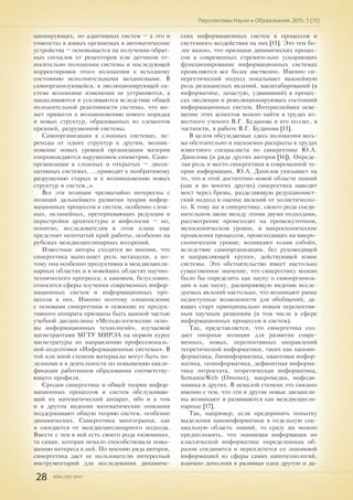 28 ISSN 2307-2447
Перспективы Науки и Образования. 2015. 3 (15)
ционирующих, но адаптивных систем – а это и
гомеостаз в живых организмах и автоматические
устройства – основывается на получении обрат-
ных сигналов от рецепторов или датчиков от-
носительно положения системы и последующей
корректировки этого положения к исходному
состоянию исполнительными механизмами. В
самоорганизующейся, в эволюционирующей си-
стеме возникшие изменения не устраняются, а
накапливаются и усиливаются вследствие общей
положительной реактивности системы, что мо-
жет привести к возникновению нового порядка
и новых структур, образованных из элементов
прежней, разрушенной системы.
Самоорганизация в сложных системах, пе-
реходы от одних структур к другим, возник-
новение новых уровней организации материи
сопровождаются нарушением симметрии. Само-
организация в сложных и открытых – дисси-
пативных системах, ...приводят к необратимому
разрушению старых и к возникновению новых
структур и систем…».
Все эти позиции чрезвычайно интересны с
позиций дальнейшего развития теории инфор-
мационных процессов и систем, особенно слож-
ных, нелинейных, претерпевающих редукции и
перестройки архитектуры и инфологии – но,
понятно, исследователям в этом плане еще
предстоит непочатый край работы, особенно на
рубежах междисциплинарных воззрений.
Известные авторы сходятся во мнении, что
синергетика выполняет роль метанауки, а по-
тому она особенно продуктивна в междисципли-
нарных областях и в новейших областях научно-
технического прогресса, к каковым, безусловно,
относятся сферы изучения современных инфор-
мационных систем и информационных про-
цессов в них. Именно поэтому ознакомление
с основами синергетики и освоение ее продук-
тивного аппарата призваны быть важной частью
учебной дисциплины «Методологические осно-
вы информационных технологий», изучаемой
магистрантами МГТУ МИРЭА на первом курсе
магистратуры по направлению профессиональ-
ной подготовки «Информационные системы». В
той или иной степени материалы могут быть по-
лезными и в деятельности по повышению квали-
фикации работников образования соответству-
ющего профиля.
Сродни синергетике и общей теории инфор-
мационных процессов и систем обслуживаю-
щий их математический аппарат, ибо и в том
и в другом видении математические описания
поддерживают общую теорию систем, особенно
динамических. Синергетика многогранна, как
и ожидается от междисциплинарного подхода.
Вместе с тем в ней есть своего рода «изюмина»,
та самая, которая немало способствовала повы-
шению интереса к ней. По мнению ряда авторов,
синергетика дает ее пользователю интересный
инструментарий для исследования динамиче-
ских информационных систем и процессов и
системного воздействия на них [15]. Это тем бо-
лее важно, что признаки динамических процес-
сов в современных стремительно ускоряющих
функционирование информационных системах
проявляются все более явственно. Именно си-
нергетический подход показывает важнейшую
роль резонансных явлений, масштабирований (в
информатике, зачастую, удваиваний) в процес-
сах эволюции и революционирующих состояний
информационных систем. Интереснейшее осве-
щение этих аспектов можно найти в трудах из-
вестного ученого В.Г. Буданова и его коллег, в
частности, в работе В.Г. Буданова [13].
В целом обсуждаемые здесь положения весь-
ма обстоятельно и наукоемко раскрыты в трудах
известного специалиста по синергетике Ю.А.
Данилова (и ряда других авторов [16]). Опреде-
ляя роль и место синергетики в современной те-
ории информации, Ю.А. Данилов указывает на
то, что в этой достаточно новой области знаний
(как и во многих других) синергетика наводит
мост через брешь, разделяющую редукционист-
ский подход в оценке явлений от холистическо-
го. К тому же в синергетике, своего рода соеди-
нительном звене между этими двумя подходами,
рассмотрение происходит на промежуточном,
мезоскопическом уровне, и макроскопические
проявления процессов, происходящих на микро-
скопическом уровне, возникают «сами собой»,
вследствие самоорганизации, без руководящей
и направляющей «руки», действующей извне
системы. Это обстоятельство имеет настолько
существенное значение, что синергетику можно
было бы определить как науку о самоорганиза-
ции и как науку, расширяющую видение иссле-
дуемых явлений настолько, что возникают ранее
недоступные возможности для обобщений, да-
ющих старт принципиально новым перспектив-
ным научным решениям (в том числе в сфере
информационных процессов и систем).
Так, представляется, что синергетика соз-
дает опорные позиции для развития совре-
менных, новых, перспективных направлений
теоретической информатики, таких как наноин-
форматика, биоинформатика, квантовая инфор-
матика, геоинформатика, дефинитная информа-
тика энтростата, теоретическая информатика,
SemanticWeb (Ontonet), макромедиа, инфоди-
намика и других. В немалой степени это связано
именно с тем, что эти и другие новые дисципли-
ны возникают и развиваются как междисципли-
нарные [17].
Так, например, если предпринять попытку
выделения наноинформатики в отдельную спе-
циальную область знаний, то сразу же можно
предположить, что знаниевая информация по
классической информатике определенным об-
разом соединится и переплетется со знаниевой
информацией из сферы самих нанотехнологий,
взаимно дополняя и развивая одна другую и да-
 