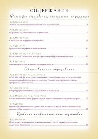 С О Д Е Р Ж А Н И Е
Философия образования, методология, информация
Е. В. Кузнецова
Этнос и нация: концепции национальной идентичности...................................................9
И. Н. Розенберг
Обработка пространственной информации....................................................................17
В. А. Мордвинов
Синергетика в информационном поле.............................................................................25
П. А. Докукин
Графические информационные единицы.........................................................................32
В. Я. Цветков, П. Г. Сырцев
Реализация IP-телефонии в территориально-распределенной компании.......................40
В. Я. Цветков
Анализ применения космического мониторинга............................................................48
О б щ и е в о п р о с ы о б р а з о в а н и я
А. В. Батаршев, И. С. Макарьев
КОНЦЕПЦИЯ: Психолого-педагогические, аксиологические и акмеологические
основания профессионально-личностного становления и развития педагога
профессиональной школы ................................................................................................56
К. Г. Кряженков
Конфигурирование сетевых образовательных ресурсов ................................................65
А. А. Машиньян, Н. В. Кочергина
Когнитивная технология формирования знаний о естественнонаучных теориях .........72
Е. В. Дрозд
Военно-профессиональная ориентация в контексте зарождения отечественного
военного образования ......................................................................................................82
Проблемы профессиональной подготовки
В. С. Павлова
Педагогические инновации технологического подхода к профессиональной
подготовке бакалавров .....................................................................................................89
 
