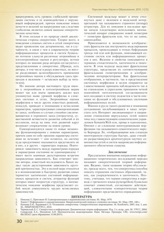 30 ISSN 2307-2447
Перспективы Науки и Образования. 2015. 3 (15)
макроуровень есть уровень глобальной органи-
зации системы и ее взаимодействия с окружа-
ющей информсредой, причем появление новых
качеств и явлений на макроуровне как следствие
глобализма является самым важным синергети-
ческим качеством.
В этом сильная и по природе своей диалек-
тическая сторона синергетики. Скорее всего, в
поведении сложных систем и сетей синергетика
видит проявление как детерминизма, так и слу-
чайности, в связи с чем в современную теорию
информационных процессов и систем букваль-
но потоком хлынули различные энтропийные и
нэгоэнтропийные оценки и регуляторы, истоки
которых по мнению ряда авторов согласуются с
представлениями о синергетике. (Правда, есть
авторы, в том числе в рядах известных, не впол-
не разделяющих целесообразность применения
энтропийных оценок к обсуждаемым здесь про-
цессам и явлениям – оставляем выбор за чита-
телем).
По мнению автора настоящего труда имен-
но к энтропийным и нэгоэнтропийным мерам
может так или иначе приводить анализ всех
упомянутых выше уровней морфизма в слож-
ных системах и сетях. Энтропийные оценки
морфизмов в числе других известных решений,
пожалуй, приводят к пониманию и исчислению
параметров, характеризующих самоорганизацию
из хаоса, особенно в случаях стихийно увеличи-
вающегося и огромного хаоса (энтростата), су-
щественной ветвистости развития событий и их
коллапсов, когда на пике этих развитий вдруг
возникает упорядочение на новом уровне.
Самоорганизуются какие-то новые механиз-
мы функционирования с новыми параметрами,
причем сами по себе прежние параметры состо-
яния не исчезают – они остаются, но систему
куда продуктивнее оказывается представлять не
в них, а в других - параметрах порядка. Повто-
римся: зависимость между параметрами порядка
и параметрами состояния не однонаправлена –
имеет место взаимная двухсторонняя встречно
направленная зависимость. Как отмечают мно-
гие авторы, известный исследователь Хакен на-
звал такую двухстороннюю зависимость круго-
вой причинностью. Это в полной мере относится
и к возникновению и быстрому развитию самых
тернистых хаотических состояний информаци-
онных процессов и систем, аттрактор функций
которых имеет непростую структуру, а матема-
тическое описание морфизма представляет со-
бой некую совокупность трудно исчисляемых
зависимостей.
Системный модельер может в итоге стол-
кнуться даже с явлением и модельной интер-
претацией так называемого странного (strange)
аттрактора. Для их описания в последнее вре-
мя начали плодотворно использовать матема-
тический аппарат совершенно новой геометрии
– геометрии фракталов или, что то же самое,
самоподобия.
Привлекаются и возможности алгебраиче-
ских фракталов как инструмента моделирования
процессов, происходящих в точках бифуркации
тренда той или ной функции, описывающей со-
стояние систем или информационных процес-
сов в них. Явления и свойства описываются в
терминах стохастичности, хаотичности и типич-
ности. В этом подходе выделяют фрактальные
структуры, представляя их соответствующими
фрактальными геометрическими и алгебраи-
ческими интерпретаторами. Как фрактальные
отображения, в частности, так и представления
системных морфизмов в целом опираются на
главенствование принципа наблюдаемости так и
на становление и укрепление принципов четкой
понятийной онтологической согласованности
всех входящих в систему подсистем в части опи-
сания их функций и обслуживаемых системами
информационных полей.
Именно в русле такого развития и понимания
сегодняшняя захлебывающаяся в хаосе энтро-
стата сеть Интернет эволюционирует в направ-
лении становления виртуальных сетей нового
типа под главенствующим семантическим управ-
лением SemanticWeb или, проще и однозначнее,
Ontonet с ее сложными многоуровневыми мор-
физмами так называемого семантического пиро-
га Бернарда Ли, отображающими всю сложную
многогранную структуры быстро, даже стихий-
но разрастающуюся архитектурную паутину со-
множества сетей и систем макромедиа информа-
ционного обеспечения социума.
Заключение
Предлагаемое вниманию направление инфор-
мационно-теоретических исследований нередко
называют синергетической теорией информа-
ции. Видимо, такое название теории обусловле-
но, прежде всего, тем, что синергетика способна
описать отражения системных образований, та-
ких, как упорядоченность и хаотичность. Поэ-
тому, учитывая, что термин синергетика в пере-
воде с греческого языка (synergetikos) буквально
означает совместный, согласованно действую-
щий, словосочетание «синергетическая теория
информации» представляется оправданным.
ЛИТЕРАТУРА
1.	 Николис Г., Пригожин И. Самоорганизация в неравновесных системах. М.: Мир, 1979.
2.	 Хакен Г. Информация и самоорганизация: Макроскопический подход к сложным системам. М.: Мир, 1991. 240 с.
3.	 Князева Е.Н., Курдюмов С.П. Основания синергетики. Синергетическое мировидение. М. КомКнига, 2005, изд. 3, доп.
М., ЛИБРОКОМ/УРСС, 2010.
4.	 Чернавский Д. С. Синергетика и информация: Динамическая теория информации. Изд. 2-е, испр., доп. М.: УРСС, 2004/
5.	 Самарский А.А., Михайлов А.П. Математическое моделирование: Идеи. Методы. Примеры. URL: www.twirpx.com/
file/20242/ (дата обращения: 15.04.2015).
 