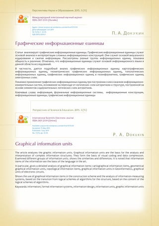 П. А. Докукин
P. A . D o k u ki n
Графические информационные единицы
Graphical information units
Статья анализирует графические информационные единицы. Графические информационные единицы служат
основой анализа и интерпретации сложных информационных конструкций. Они служат основой визуального
кодирования и сжатия информации. Рассмотрены разные группы информационных единиц. показана
общность и различие. Отмечено, что информационные единицы служат основой информационного языка в
данной области исследований.
В частности, дается подробный анализ графических информационных единиц: картографических
информационных единиц, геометрических графических информационных единиц, топологических
информационных единиц, графических информационных единиц в геоинформатике, графических единиц
электронных схем.
Показано применение графических информационных единиц при построении схем и анализе информационно-
измерительных систем, основанное на переходе от логических схем алгоритмов к структуре, построенной на
основе элементов содержательных логических схем алгоритмов.
Ключевые слова: информация, формальные информационные системы, информационные конструкции,
информационные единицы, графические информационные единицы
Перспективы Науки и Образования. 2015. 3 (15)
Международный электронный научный журнал
ISSN 2307-2334 (Онлайн)
Адрес статьи: pnojournal.wordpress.com/archive15/15-03/
Дата публикации: 1.07.2015
№ 3 (15). С. 32-39.
УДК 004.8 004.9
Perspectives of Science & Education. 2015. 3 (15)
International Scientific Electronic Journal
ISSN 2307-2334 (Online)
Available: psejournal.wordpress.com/archive15/15-03/
Accepted: 15 May 2015
Published: 1 July 2015
No. 3 (15). pp. 32-39.
The article analyzes the graphic information units. Graphical information units are the basis for the analysis and
interpretation of complex information structures. They form the basis of visual coding and data compression.
Examined different groups of information units. shows the similarities and differences. It is noted that information
items of the information are the basis of the language in the art.
In particular, gives a detailed analysis of graphical information items: cartographical information items, geometrical
graphical information units, topological information items, graphical information units in Geoinformatics, graphical
units of electronic circuits.
Shows the use of graphical information items in the construction scheme and the analysis of information-measuring
systems, based on the transition from logical schemes of algorithms for the structure, based on the content of the
logical schemes of algorithms.
Keywords: information, formal information systems, information design, information units, graphic information units
 