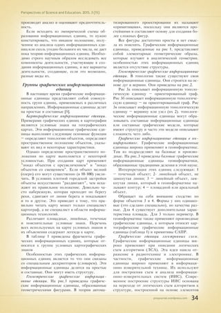 pnojournal.wordpress.com
Perspectives of Science and Education. 2015. 3 (15)
34
производят анализ и оценивают предпочтитель-
ность.
Если исходить из эмпирической схемы об-
разования информационных единиц, то нужно
констатировать, что никакое положение, полу-
ченное из анализа одних информационных еди-
ниц или сколь угодно большого их числа, не дает
пока теорию информационных единиц. Необхо-
димо строго научным образом исследовать все
компоненты деятельности, участвующие в соз-
дании информационных единиц, и все варианты
деятельности, создающие, если это возможно,
разные виды их.
Группы графических информационных
единиц
В настоящее время графические информаци-
онные единицы представляют собой совокуп-
ность групп единиц, применяемых в различных
направлениях. Информационные единицы делят
на простые и составные [5].
Картографические информационные единицы.
Примерами графических единиц в картографии
являются условные знаки на географических
картах. Эти информационные графические еди-
ницы выполняют следующие основные функции
– определяют топологию объектов, определяют
пространственное положение объектов, указы-
вают их вид и некоторые характеристики.
Однако определение пространственного по-
ложения по карте выполняется с некоторой
условностью. При создании карт применяют
"показ объектов с преувеличением" и "показ
объектов со смещением". Если объект мелкий
(озеро) его могут существенно (в 10-100) увели-
чить. В условиях плотной городской застройки
объекты искусственно "раздвигают", чем иска-
жают их правильное положение. Довольно ча-
сто набережную, которая проходит по берегу
реки, сдвигают от линии берега и показывают
и то и другое. Это приводит к тому, что пра-
вильно читать карту может только специалист
картограф, а не специалист в области информа-
ционных технологий.
Различают площадные, линейные, точечные
и пояснительные условные знаки. Перечень
всех используемых на карте условных знаков и
их объяснения содержит легенда к карте.
В таблице 1 приведены фрагменты графи-
ческих информационных единиц, которые от-
носятся к группе условных картографических
знаков
Особенностью этих графических информа-
ционных единиц является то что они связаны
со специальным дескриптором (словарем). Эти
информационные единицы делятся на простые
и составные. Они могут иметь структуру.
Геометрические графические информаци-
онные единицы. На рис.1 приведены графиче-
ские информационные единицы, образованные
геометрическими фигурами. В теории автома-
тизированного проектирования их называют
«примитивами», поскольку они являются про-
стейшими и составляют основу для создания бо-
лее сложных фигур.
Все фигуры достаточно просты и нет смыс-
ла их пояснять. Графические информационные
единицы, приведенные на рис 1, представляют
собой элементарные геометрические образы,
которые изучают в аналитической геометрии.
особенностью этих информационных единиц
является отсутствие структуры.
Геометрические графические информационные
единицы. В топологии также существуют свои
информационные единицы. Они строятся на ос-
нове дуг и вершин. Они приведены на рис.2.
Рис 3а описывает информационную тополо-
гическую единицу – ориентированный граф.
Рис 3б описывает информационную топологиче-
скую единицу – не ориентированный граф. Рис
3в описывает информационную топологическую
единицу – вершину или узел (их 2). топологи-
ческие информационные единицы могут обра-
зовывать составные информационные единицы
или составные графические модели, которые
имеют структуру и часто эти модели описывают
сложность чего либо.
Графические информационные единицы в гео-
информатике. Графические информационные
единицы широко применяют в геоинформатике.
Там из подразделяют на базовые и произво-
дные. На рис.3 приведены базовые графические
информационные единицы геоинформатики,
образованные традициями деления в этой науке.
Интерпретация этих единиц следующая: 1
– точечный объект; 2- линейный объект, не
замкнутая линия; 3 – линейный объект, зам-
кнутая линия, который в геоинформатике на-
зывают контур; 4 – площадной или ареальный
объект.
Обращает на себя внимание сходство по
форме объектов 3 и 4. Формы у них одинако-
вые (это сделано специально), но качества раз-
ные. Для 4 существует дополнительная харак-
теристика площадь. Для 3 только периметр. В
геоинформатике также применяют производные
графические единицы, к которым относят кар-
тографические графические информационные
единицы (таблица 1) и примитивы САПР.
Графические единицы электронных схем.
Графические информационные единицы ши-
роко применяют при описании логических
схем алгоритмов (ЛСА). Эта идея нашла от-
ражение в радиотехнике и электронике. В
частности, графические информационные
единицы широко применяют в информаци-
онно измерительной технике. Их используют
для построения схем и анализа информаци-
онно-измерительных систем (ИИС). Совре-
менное построение структуры ИИС основана
на переходе от логических схем алгоритмов к
структуре, построенной на основе элементов
 