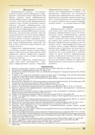 pnojournal.wordpress.com
Perspectives of Science and Education. 2015. 3 (15)
38
Обсуждение
Информационные единицы – это единицы,
которые содержат порции информации и харак-
теризуют содержание порции информации. Как
базовые элементы теории, информационные
единицы (ИЕ) обладают свойством неделимости
по какому-либо признаку [3]. Информационные
единицы служат основой построения сложных:
языковых описаний, информационных кон-
струкций [5] или информационных коллекций
[25]. Как многие информационные понятия, ин-
формационные единицы (ИЕ) являются полисе-
мическим, многоаспектным понятием. Поэтому
для разграничения и уточнения видов информа-
ционных единиц необходимо указывать аспект
их рассмотрения и область применения. В на-
стоящее время ведутся работы по систематиза-
ции теории информационных единиц [26, 27].
Тем не менее достаточно общей теории их при-
менения пока нет.
Графические информационные единицы –
это единицы, которые содержат порции инфор-
мации и имеют визуальное представление в виде
графических образов. Графические информа-
ционные единицы служат основой построения
визуальных моделей.
Для многих графических информационных
единиц имеет место характеристика – окру-
жение информационной единицы. Окружение
информационной единицы – это другие, свя-
занные с ней информационные единицы и ха-
рактеристики, необходимые для однозначной
интерпретации информационной единицы. Ин-
формационное окружение единицы проявляется
при ее непосредственном использовании. Одна
из основных проблем использования информа-
ционных единиц – их интерпретируемость [28].
Заключение
Информационные единицы в технологиче-
ском аспекте могут быть рассмотрены как эле-
ментарные информационные модели. В лингви-
стическом аспекте информационные единицы
и графические информационные единицы яв-
ляются элементами языка описания процессов
или свойств. Как элементы полного языка гра-
фические информационные единицы служат его
основой только в картографии [1]. Количество
условных знаков, которые образуют информа-
ционный язык в этой области или язык карт со-
ставляет более 10 000 единиц. Однако и широта
описания этого языка масштабная и всеобъем-
лющая. В других областях информационные
единицы представлены группами и часто в раз-
витии тех информационных технологий, кото-
рые они обслуживают. Общим для графических
информационных единиц является критерий не-
делимости.
ЛИТЕРАТУРА
1.	 Лютый А.А. Язык карты: сущность, система, функции. М.: ГЕОС, 2002, Изд. 2-е. 2002. 327 с.
2.	 Москович В.А. Информационные языки. М.: Наука, 1971.
3.	 Tsvetkov V.Ya. Semantic Information Units as L. Floridi’s Ideas Development // European Researcher, 2012, Vol.(25),
№ 7, p.1036-1041.
4.	 Li, Xiaoli, et al. "Using micro information units for internet search". Proceedings of the eleventh international
conference on Information and knowledge management. ACM, 2002.
5.	 Tsvetkov V.Yа. Information Units as the Elements of Complex Models // Nanotechnology Research and Practice.
2014. Vol.(1), № 1. р. 57-64.
6.	 Васильева Н.П., Гашковец С.И. Логические элементы в промышленной автоматике. М.: Госэнергоиздат, 1962.
7.	 Соломатин Н. М. Логические элементы ЭВМ. М.: Высшая школа, 1987.
8.	 Tsvetkov V.Ya. Information field. Life Science Journal. 2014. № 11(5). pр. 551-554.
9.	 Kratzer A. Facts: Particulars or information units? // Linguistics and philosophy. 2002. Т. 25. №. 5. С. 655-670.
10.	 Кудж С.А., Цветков В.Я. Информационные образовательные единицы // Дистанционное и виртуальное
обучение. 2014. № 1. С. 24- 31.
11.	 Варшавский В.И. Некоторые вопросы теории логических сетей, построенных из пороговых элементов //
Вопросы теории математических машин. 1962. №.2. С.52.
12.	 Tsvetkov V.Ya. Dichotomous Systemic Analysis // Life Science Journal. 2014. № 11(6). рр586-590.
13.	 Tsvetkov V. Ya. Opposition Variables as a Tool of Qualitative Analysis // World Applied Sciences Journal. 2014. 30
(11). pр. 1703-1706.
14.	 Кознов Д. В., Ольхович Л. Б. Визуальные языки проектов // Системное программирование. 2004. №.1. С. 148-167.
15.	 Буч Г., Якобсон И., Рамбо Д. Язык UML. Руководство пользователя. Litres, 2014.
16.	 Шорыгин С.М. Элементы языка визуального моделирования // Славянский форум. 2012. № 2 (6). С.18-22.
17.	 Цветков В. Я. Язык информатики // Успехи современного естествознания. 2014. № 7. С. 129-133.
18.	 Денисенко В.Н., Чеботарева Е.Ю. Современные психолингвистические методы анализа речевой
коммуникации. М.: РУДН, 2008. 258 с.
19.	 Hill, Frederick C., and Alan Treibitz. "Method for presenting information units on multiple presentation units." U.S.
Patent No. 6,091,408. 18 Jul. 2000.
20.	 Цветков В. Я. Информационные единицы сообщений // Фундаментальные исследования. 2007. № 12. С.123-124.
21.	 Huber, D. (1989, May). A statistical approach to the segmentation and broad classification of continuous speech into
phrase-sized information units. In Acoustics, Speech, and Signal Processing, 1989. ICASSP-89., 1989 International
Conference on (pp. 600-603). IEEE.
22.	 Tsvetkov V.Ya. Logic units of information systems // European Journal of Natural History. 2009. № 2. pp. 99-100.
23.	 Nandi A., Jagadish H.V. Qunits: queried units in database search // arXiv preprint arXiv: 0909.1765.2009.
24.	 Цветков В.Я. Основы теории предпочтений. М.: Макс Пресс, 2004/ 48 с.
25.	 Barker K.J. et al. Information collection architecture and method for a data communications network : пат. 5375070
США. 1994.
 