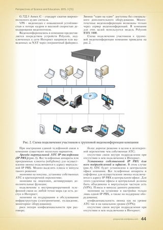 pnojournal.wordpress.com
Perspectives of Science and Education. 2015. 3 (15)
44
G.722.1 Annex C - стандарт сжатия широко-
полосного аудио сигнала.
VP8 - видеокодек с повышенной устойчиво-
стью к потере кадров и высокой скоростью де-
кодирования видеопотоков.
Видеоконференцсвязь в компании предостав-
ляется посредством устройств Polycom, под-
ключенных к сети Интернет напрямую или вы-
веденных за NAT через пограничный файервол.
Звонки "один на один" доступны без специаль-
ного дополнительного оборудования. Много-
точечные видеоконференции возможны только
через сервер видеоконференций. В компании
для этих целей используется модель Polycom
RMX 1800.
Схема подключения участников к группо-
вой видеоконференции компании приведена на
рис.2.
Рис. 2. Схема подключения участников к групповой видеоконференции компании
При построении единой телефонной связи в
компании существуют несколько вариантов.
Аренда виртуальной АТС IP-телефонии
(IP PBX) (рис.3). Все телефонные аппараты или
программные клиенты (softphone) для осущест-
вления звонка подключаются к адресу виртуаль-
ной IP PBX. Можно выделить плюсы и минусы
такого решения:
экономия на покупке, установке собственных
АТС в краткосрочной перспективе;
экономия на лицензиях, активирующих до-
полнительные функции;
подключение к внутрикорпоративной теле-
фонной связи из любой точки мира где есть до-
ступ в Интернет;
экономия на поддержании и обслуживании
инфраструктуры (электропитание, охлаждение,
мониторинг оборудования);
риск потери конфиденциальности при раз-
говоре;
более дорогое решение в целом в долгосроч-
ной перспективе чем собственная АТС;
отсутствие связи внутри подразделения при
отсутствии в нем подключения в Интернет.
Установка собственной IP PBX для
всех подразделений и офисов. В этом случае
(рис.4) АТС будет установлена в центральном
офисе компании. Все телефонные аппараты и
софтфоны для осуществления звонка подключа-
ются к адресу IP PBX в центральном офисе. Для
этого удаленные офисы и центральный должны
быть объединены в виртуальную частную сеть
(VPN). Плюсы и минусы данного решения:
экономия на установке и настройке только
лишь одной IP PBX, а также на поддержке обо-
рудования;
конфиденциальность звонка как на уровне
АТС так и на канальном уровне (VPN);
отсутствие связи внутри подразделения при
отсутствии в нем подключения в Интернет;
 