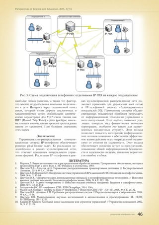 pnojournal.wordpress.com
Perspectives of Science and Education. 2015. 3 (15)
46
Рис. 5. Схема подключения телефонии с отдельными IP PBX на каждое подразделение
наиболее гибкое решение, а также тот фактор,
что многие подразделения компании подключе-
ны к сети Интернет через спутниковый канал
связи, который стоит дороже аналогичных и
характеризуется менее стабильными критиче-
скими параметрами для VoIP-связи такими как
RRT (Round Trip Time) и jitter (разброс макси-
мального и минимального времени прохождения
пакета от среднего). При больших значениях
этих парам
Заключение
Территориально-распределенная коммуни-
кационная система IP-телефонии обеспечивает
решение ряда бизнес задач. Ее реальзация це-
лесообразна в рамках мультисервисной сети,
что отвечает принципам интегрального управ-
ления фирмой. Реализация IP-телефонии в рам-
ках мультисервисной распределенной сети по-
зволяет применять для управления всей сетью
и IP-телефонией систему сбалансированных
показателей [10]. Применение системы сбалан-
сированных показателей позволяет переходить
от информационной технологии управления к
интеллектуальной. Этот подход позволяет уси-
ливать контроль над финансовыми потоками
корпорации, особенно это важно для развет-
вленных холдинговых структур. Этот подход
позволяет повысить интеграцию информацион-
ных потоков компании и обеспечить эффектив-
ное взаимодействие всех подразделений незави-
симо от степени их удаленности. Этот подход
обеспечивает снижение затрат на эксплуатацию,
повышение общей информационной безопасно-
сти и надежности системы, снижение вероятно-
сти ошибок и сбоев.
ЛИТЕРАТУРА
1.	 Мартин Д. Вычислительные сети и распределенная обработка данных: Программное обеспечение, методы и
архитектура: Пер. с англ. Вып. 1. М.: Финансы и статистика, 1985.
2.	 Цветков В.Я., Алпатов А.Н. Управление распределенными транспортными потоками // Государственный
советник. 2014. № 3. С. 55-60.
3.	 ЦветковВ.Я.,ВоиновА.И.ВнедрениесистемыуправленияERPвкампанииМТС//Геодезияиаэрофотосъемка.
2008. № 6. С. 82-84.
4.	 Цветков В.Я. Информатизация, инновационные процессы и геоинформационные технологии. // Известия
высших учебных заведений. Геодезия и аэрофотосъемка. 2006. № 4. С.112-118.
5.	 Цветков В.Я. Задачи геомаркетинга // Известия высших учебных заведений. Геодезия и аэрофотосъемка.
2000. № 5. С.146-154.
6.	 Гольдштейн Б.С. IP-телефония. СПб.: БХВ-Петербург, 2014. 336 с.
7.	 Малов А.В. Контакт-центры на базе IP-телефонии // Известия СПбГЭТУ «ЛЭТИ». 2008. № 8. С. 26-32.
8.	 Цветков В.Я., Алпатов А.Н. Проблемы распределённых систем // Перспективы науки и образования. 2014.
№ 6. С. 31-36.
9.	 Цветков В.Я. Моделирование научных исследований в автоматизации и проектировании. М.: ГКНТ,
ВНТИЦентр, 1991. 125 с.
10.	 Кащеев Р. Balanced Scorecard: новое заклинание или стратегия управления? // Управление компанией. 2002.
№. 9. С. 21-26.
 