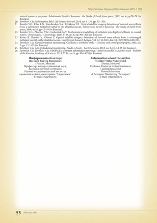 55 ISSN 2307-2447
Перспективы Науки и Образования. 2015. 3 (15)
Информация об авторе
Цветков Виктор Яковлевич
(Россия, Москва)
Профессор, доктор технических наук,
Ведущий научный сотрудник
Научно-исследовательский институт
аэрокосмического мониторинга "Аэрокосмос"
E-mail: cvj2@mail.ru
Information about the author
Tsvetkov Viktor Yakovlevich
(Russia, Moscow)
Professor, Doctor of technical sciences,
Leading Researcher
Research Institute
of Aerospace Monitoring "Aerospace"
E-mail: cvj2@mail.ru
natural resource purposes. Issledovanie Zemli iz kosmosa - the Study of Earth from space, 1992, no. 6, pp.70–78 (in
Russian).
20.	 Tsvetkov V.Ya. Information field. Life Science Journal, 2014, no. 11(5), pp. 551-554.
21.	 Bondur V.G., Kiler R.N., Starchenkov S.A., Rybakova N.I. Optical satellite imagery detection of internal wave effects
from a submerged turbulent outfall in the stratified ocean. Issledovanie Zemli iz kosmosa - the Study of Earth from
space, 2006, no. 6, pp.42–49 (in Russian).
22.	 Bondur V.G., Zhurbas V.M., Grebeniuk Iu.V. Mathematical modelling of turbulent jets depth of effluent in coastal
waters. Okeanologiia - Oceanology, 2006, V. 46, no. 6, pp. 805–820 (in Russian).
23.	 Keeler R., Bondur V., Gibson C. Optical satellite imagery detection of internal wave effects from a submerged
turbulent outfall in the stratified ocean. Geophysical Research Letters, Vol. 32, L12610. doi: 10.1029/2005GL022390.
24.	 Tsvetkov V.Ia. Geoinformation monitoring. Geodeziia i aerofotos"emka - Geodesy and aerial photography, 2005, no.
5, pp. 151-155 (in Russian).
25.	 Tsvetkov V.Ia. GIS geotechnical monitoring. Nauki o Zemle - Earth Sciences, 2012, no. 4, pp. 54-58 (in Russian).
26.	 Savinykh V.P., Tsvetkov V.Ia. GEODATA as system information resource. Vestnik Rossiiskoi Akademii Nauk - Bulletin
of the Russian Academy of Sciences, 2014, V. 84, no. 9, pp. 826–829 (in Russian).
 