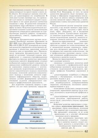 pnojournal.wordpress.com
Perspectives of Science and Education. 2015. 3 (15)
62
как образованиям сознания. Следовательно, че-
ловека интересует не просто знание о каком-ли-
бо объекте. Его интересует значение этого объ-
екта для удовлетворения его потребностей. В
этой связи человек оценивает все, что происхо-
дит в его жизни по значимости каждого отдель-
ного факта и тем самым реализует ценностное
отношение к миру. В ценностном отношении к
окружающему миру собственно и состоит спец-
ифика человека. В научном педагогическом кол-
лективном сознании в качестве аксиологических
приоритетов утверждается ориентация на гума-
нистические ценности (доброта, человечность,
дружелюбность, совесть, справедливость, со-
переживание).
В «Плане фундаментальных научных иссле-
дований Российской академии образования на
2013-2020 годы» (Распоряжение Правительства
РФ от 03.12.2012 N 2237-р) вопросам исследова-
ний ценностей современного отечественного об-
разования и ценностных ориентаций личности
отводится одно из важнейших мест. Предпола-
гается проведение фундаментальных исследо-
ваний по изучению: тенденций влияния демо-
графических и социально-стратификационных
факторов на структуру ценностных ориентаций,
становление идеалов и формирование стилевых
особенностей социокультурного поведения; ин-
дивидуальных особенностей развития личности
во взаимосвязи социокультурных и эстетиче-
ских ценностей; педагогических оснований цен-
ностно-генеалогического подхода к воспитанию
молодежи; технологий ценностно-генеалогиче-
ского подхода к воспитанию личности совре-
менного информационного общества; педаго-
гических условий формирования ценностного
отношения студентов университетского ком-
плекса к профессиональной деятельности.
Для педагогики освещение вопроса о при-
оритете тех или иных ценностей, определяю-
щих цели воспитания, важно и потому, что, по
мнению Н.Д. Никандрова, от того, на каком
ценностном фундаменте будет построено вос-
питание и образование подрастающего поколе-
ния, будут во многом зависеть изменения всей
системы ценностей нашего общества, а значит,
направления и темпы поступательного развития
России.
В педагогической системе ценностью может
выступать в как явление внешнего мира (пред-
мет, вещь, событие, поступок) и факт мысли
(идея, образ, убеждение), так и внутренние
качества личности. Соответственно выделяют-
ся социально-педагогические, групповые, лич-
ностно-педагогические ценности, ценности-от-
ношения, ценности-качества, ценности-знания.
Ценностно-ориентационный компонент
представляет собой систему ценностных при-
оритетов и содержит не только когнитивные, но
и эмоционально-волевые компоненты, играю-
щие роль внутреннего ориентира. В нем акку-
мулированы как социально-педагогические, так
и профессионально-групповые идеалы, служа-
щие основанием профессионально-личностного
становления и развития педагога.
Ценностно-ориентационный компонент вклю­­­­­
чает следу­ющие ценности:
- связанные с пониманием личностью своей
роли в социальной и профессиональной среде
(общественная значимость труда педагога, пре-
стижность педагогической деятельности, при-
знание профессии ближайшим окружением и
др.);
- удовлетворяющие потребность в общении
(общение с обучающимися, коллегами, рефе-
рентными людьми и др.);
- ориентирующие на саморазвитие творче-
ской индивидуальности (совершенствование
творческих способностей, постоянное самосо-
вершенствование и др.);
- позволяющие осуществить самореализацию
(творческий, вариативный характер труда педа-
гога, увлеченность педагогической профессии и
др.);
- удовлетворяющие прагматические потреб-
ности (получение гарантированной работы,
оплата труда, длительность отпуска, карьерный
рост и др.).
Личностные ценности отражаются в созна-
нии в форме личностных ориентаций. Эти
ориентации, будучи личностными, включают
в себя широкий круг и ценностей социальных.
Они признаются личностью, но не всегда
принимаются ею в качестве собственных
жизненных целей и принципов.
Для выстраивания траектории про-
фессионально-личностного становле-
ния и развития педагога следует ото-
брать ценности в соответствии с их
индивидуально-творческими запро-
сами (см. рис. 2).Рис. 2. Иерархия ценностей
 
