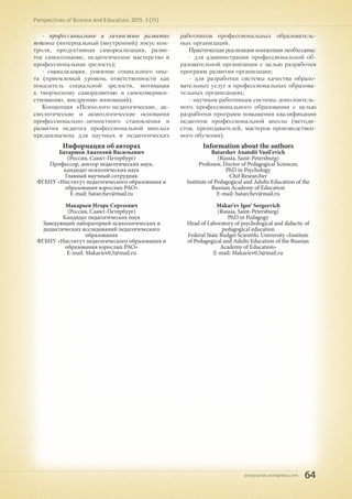 pnojournal.wordpress.com
Perspectives of Science and Education. 2015. 3 (15)
64
- профессиональное и личностное развитие
педагога (интернальный (внутренний) локус кон-
троля, продуктивная самореализация, разви-
тое самосознание, педагогическое мастерство и
профессиональная зрелость);
- социализация, усвоение социального опы-
та (приемлемый уровень ответственности как
показатель социальной зрелости, мотивация
к творческому саморазвитию и самосовершен-
ствованию, внедрению инноваций).
Концепция «Психолого-педагогические, ак-
сиологические и акмеологические основания
профессионально-личностного становления и
развития педагога профессиональной школы»
предназначена для научных и педагогических
работников профессиональных образователь-
ных организаций.
Практическая реализация концепции необходима:
- для администрации профессиональной об-
разовательной организации с целью разработки
программ развития организации;
- для разработки системы качества образо-
вательных услуг в профессиональных образова-
тельных организациях;
- научным работникам системы дополнитель-
ного профессионального образования с целью
разработки программ повышения квалификации
педагогов профессиональной школы (методи-
стов, преподавателей, мастеров производствен-
ного обучения).
Информация об авторах
Батаршев Анатолий Васильевич
(Россия, Санкт-Петербург)
Профессор, доктор педагогических наук;
кандидат психолических наук
Главный научный сотрудник
ФГБНУ «Институт педагогического образования и
образования взрослых РАО»
E-mail: batarchev@mail.ru
Макарьев Игорь Сергеевич
(Россия, Санкт-Петербург)
Кандидат педагогических наук
Заведующий лабораторией психологических и
дидактических исследований педагогического
образования
ФГБНУ «Институт педагогического образования и
образования взрослых РАО»
E-mail: Makariev0,5@mail.ru
Information about the authors
Batarshev Anatolii Vasil'evich
(Russia, Saint-Petersburg)
Professor, Doctor of Pedagogical Sciences;
PhD in Psychology
Chif Researcher
Institute of Pedagogical and Adults Education of the
Russian Academy of Education
E-mail: batarchev@mail.ru
Makar'ev Igor' Sergeevich
(Russia, Saint-Petersburg)
PhD in Pedagogy
Head of Laboratory of psychological and didactic of
pedagogical education
Federal State Budget Scientific University «Institute
of Pedagogical and Adults Education of the Russian
Academy of Education»
E-mail: Makariev0,5@mail.ru
 