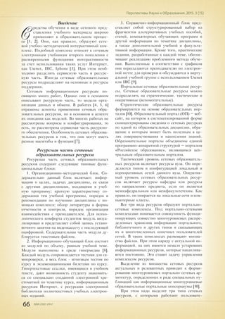 66 ISSN 2307-2447
Перспективы Науки и Образования. 2015. 3 (15)
Введение
С
редства обучения в виде сетевого пред-
ставления учебного материала широко
применяют в образовательном процес-
се [1, 2]. Они, как правило, образуют сете-
вой учебно-методический интерактивный ком-
плекс. Подобный комплекс относят к сетевым
электронным учебникам второго поколения с
расширенными функциями интерактивности
за счет использования таких услуг Интернет,
как Usenet, IRC, Iphone [3]. При этом необ-
ходимо разделять сервисную часть и ресурс-
ную часть. Иногда сетевые образовательные
ресурсы подразделяют на основные и ресурсы
поддержки.
Сетевым информационным ресурсам по-
священо много работ. Однако они в основном
описывают ресурсную часть, то модели орга-
низации данных и обмена. В работах [4, 5, 6]
отражены аспекты применения сетевых обра-
зовательных ресурсов, но в основном в аспекте
их описания как моделей. Во многих работах не
рассмотрены вопросы и конфигурирования, то
есть, не рассмотрена сервисная часть ресурсно-
го обеспечения. Особенность сетевых образова-
тельных ресурсов в том, что они могут иметь
разные масштабы и функции [7].
Ресурсная часть сетевых
образовательных ресурсов
Ресурсная часть сетевых образовательных
ресурсов содержит следующие типовые функ-
циональные блоки:
1. Организационно-методический блок. Со-
держательно данный блок включает: инфор-
мацию о целях, задачах дисциплины, ее связи
с другими дисциплинами, входящими в учеб-
ную программу; краткую характеристику со-
держания тем учебной программы, порядок и
рекомендации по изучению дисциплины с по-
мощью комплекса; обзор литературы и формы
отчетности и контроля, порядок организации
взаимодействия с преподавателем. Для психо-
логического комфорта студентов модуль визуа-
лизирован и представляет собой запись устано-
вочного занятия на видеокассету с последующей
оцифровкой. Содержательная часть модуля ду-
блируется текстовым файлом.
2. Информационно-обучающий блок состоит
из модулей по объему, равным учебной теме.
Модули выполнены в среде гипермедиа [8].
Каждый модуль сопровождается тестами для са-
мопроверки, а весь блок - итоговым тестом по
курсу и экзаменационными билетами по курсу.
Гипертекстовые ссылки, имеющиеся в учебном
тексте, дают возможность студенту знакомить-
ся со специально созданной электронной хре-
стоматией по тематике курса, информационным
ресурсам Интернет, с ресурсами электронной
библиотеки полнотекстовых учебных электрон-
ных изданий.
3. Справочно-информационный блок пред-
ставляет собой структурированный набор из
фрагментов альтернативных учебных пособий,
статей, компьютерных обучающих программ и
другой информации по тематике дисциплины,
а также дополнительной учебной и факульта-
тивной информации. Кроме того, практические
задания, разработанные к каждой теме, обеспе-
чивают реализацию проблемного метода обуче-
ния. Выполненные в соответствии с графиком
они пересылаются преподавателю по электрон-
ной почте для проверки и обсуждаются в вирту-
альной учебной группе с использованием Usenet
или IRC [9].
Портальные сетевые образовательные ресур-
сы. Сетевые образовательные ресурсы можно
подразделять на стратегические, тактические и
оперативные (вспомогательные).
Стратегические образовательные ресурсы
формируются на основе образовательных пор-
талов [10]. Образовательный портал (ОП) – веб-
сайт, на котором в систематизированной форме
сконцентрированы сведения о сетевых ресурсах
по одной из образовательных дисциплин, обра-
щение к которым может быть полезным в це-
лях совершенствования и накопления знаний.
Образовательные порталы объединены единой
программно-аппаратной структурой – порталом
«Российское образование», являющимся цен-
тральным образовательным порталом.
Тактический уровень сетевых образователь-
ных ресурсов включает ресурсы вуза. Он опре-
деляется типом и конфигурацией локальный и
корпоративных сетей данного вуза. Оператив-
ный уровень сетевых образовательных ресур-
сов включает ресурсы кафедры или ресурсы
по направлению предмета, если он является
межкафедральным или межфакультетским. Как
правило, он опирается на локальные сети и ком-
пьютерные классы.
Все три вида ресурсов образуют портально-
сетевые комплексы. Под портально-сетевыми
комплексами понимается совокупность функци-
онирующих совместно многоуровневых распре-
деленных хранилищ информации портального,
библиотечного и других типов и связывающих
их и многочисленных конечных пользователей
сетей. В таких комплексах размещают множе-
ство файлов. При этом наряду с актуальной ин-
формацией, на них имеется немало устаревших
информационных ресурсов, которые накаплива-
ются постоянно. Это ставит задачу управления
комплексом ресурсов.
Выделение из множества сетевых ресурсов
актуальных и релевантных приводит к форми-
рованию многоуровневых портально-сетевых ар-
хитектур, определенных в ряде специальных пу-
бликаций как информационные многоуровневые
образовательные портальные консорциумы [10].
При этом надо выделит три типа сетевых
ресурсов, с которыми работают пользовате-
 