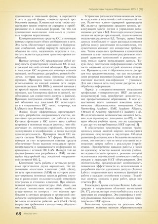 68 ISSN 2307-2447
Перспективы Науки и Образования. 2015. 3 (15)
приложения в локальной форме, а передается
в сеть в другой форме, соответствующей тре-
бованиям сервера. Клиентская часть также осу-
ществляет прием ответов от серверов и преоб-
разование их в локальный формат, так что для
приложения выполнение локальных и удален-
ных запросов неразличимо.
Коммуникационные средства ОС, с помощью
которых происходит обмен сообщениями в сети.
Эта часть обеспечивает адресацию и буфериза-
цию сообщений, выбор маршрута передачи со-
общения по сети, надежность передачи и т.п.,
то есть является средством транспортировки со-
общений.
Первые сетевые ОС представляли собой со-
вокупность существующей локальной ОС и над-
строенной над ней сетевой оболочки. При этом
в локальную ОС встраивался минимум сетевых
функций, необходимых для работы сетевой обо-
лочки, которая выполняла основные сетевые
функции. Примером такого подхода является
использование на каждой машине сети опера-
ционной системы MS DOS (у которой начиная с
ее третьей версии появились такие встроенные
функции, как блокировка файлов и записей, не-
обходимые для совместного доступа к файлам).
Принцип построения сетевых ОС в виде сете-
вой оболочки над локальной ОС использует-
ся и в современных ОС, таких, например, как
LANtastic или Personal Ware.
Однако более эффективным представляет-
ся путь разработки операционных систем, из-
начально предназначенных для работы в сети.
Сетевые функции у ОС такого типа глубоко
встроены в основные модули системы, что обе-
спечивает их логическую стройность, простоту
эксплуатации и модификации, а также высокую
производительность. Примером такой ОС яв-
ляется система Windows NT фирмы Microsoft,
которая за счет встроенности сетевых средств
обеспечивает более высокие показатели произ-
водительности и защищенности информации по
сравнению с сетевой ОС LAN Manager той же
фирмы (совместная разработка с IBM), являю-
щейся надстройкой над локальной операцион-
ной системой OS/2.
Клиентская часть работы с сетевыми ресур-
сами представлена двумя вариантами. так на-
зываемым «толстым» клиентом (thick client),
то есть приложением (АРМ) на котором скон-
центрированы основные правила работы систе-
мы и расположен пользовательский интерфейс
программы и «тонким» клиентом. При относи-
тельной простоте архитектуры thick client, она
обладает множеством недостатков, наиболее
существенные из которых - это высокие тре-
бования к сетевым ресурсам и пропускной спо-
собности корпоративной сети. Кроме того, при
большом количестве рабочих мест (thick client)
возрастают требования к аппаратному обеспече-
нию сервера БД.
Устранение ряда недостатков можно на осно-
ве отделения в отдельный слой клиентской ча-
сти. Развитием клиент-серверной архитектуры
ИС является применение среднего уровня, ре-
ализующего задачи логики и управления меха-
низмами доступа к БД. Благодаря концентрации
логики на сервере приложений, стало возможно
подключать различные БД. Теперь, сервер базы
данных освобожден от задач распараллеливания
работы между различными пользователями, что
существенно снижает его аппаратные требова-
ния. Также снизились требования к клиентским
машинам за счет выполнения ресурсоемких опе-
раций сервером приложений и решающих те-
перь только задачи визуализации данных. Та-
кую схему построения информационных систем
часто называют архитектурой «тонкого клиен-
та». Применительно к образовательным ресур-
сам она предпочтительнее, так как пользовате-
лями ресурсов являются большей части люди не
имеющие высокой квалификации – учащиеся.
Для них главная цель получение ресурсов, а не
обработка информации.
Наряду с совершенствованием содержания
профильных университетских ИКТ дисциплин
возрастающую роль приобретает дополнитель-
ное профессиональное образование. В нем су-
щественное место занимают известные акаде-
мические образовательные инициативы Cisco
Networking Academy, EMC Academy Alliance,
VMware IT Academy, Microsoft IT Academy и др.
Их отличительной особенностью является боль-
шая доля практикума, доходящая до 60% от об-
щего объема учебных часов, это же характерно
и для других востребованных ИКТ курсов [13].
В обеспечении практикума помимо тради-
ционных очных занятий широко используются
различные симуляторы и эмуляторы. Обладая
развитым функционалом и большими возможно-
стями, они вместе с тем не могут составить пол-
ноценную замену работе с реальными устрой-
ствами. Приобретение навыков работы с ними
по-прежнему остается важной задачей учебно-
исследовательского процесса, решение которой
осложняется значительной стоимостью учебных
стендов с реальным ИКТ оборудованием. Это
обстоятельство предопределяет необходимость
повышения эффективности их использования и
разработки систем удаленного доступа (Remote
Labs) с сохранением всех основных функций по
работе с каждым устройством в стенде. Подоб-
ные системы описаны в ряде работ, среди них
отметим [14, 15].
В последнее время системы Remote Labs ми-
грируют в направлении облачных вычислений
[16, 17], составляя при этом особый класс в силу
присущих им специфики. Эта специфика и при-
мер реализации облачного лабораторного прак-
тикума по ИКТ курсам.
Выполнение практикума на реальном обо-
рудовании является важным образовательным
 