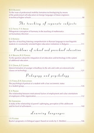 M. B. Balikaeva
To the issue of professional mobility formation technologizing by means
of the professional self-education on foreign languages of future engineers
in technical higher schools..................................................................................................98
T h e t e a c h i n g o f s e p a r a t e s u b j e c t s
V. E. Firstov, Y. V. Amelina
Pithagorean conception of harmony in the teaching of mathematics
on hymanitary direction....................................................................................................104
E. S. Kapinova
Specifics of teaching listening comprehension in Russian language to non-linguistic
students in vocationally oriented higher-education institutions in Bulgaria .......................111
Pro blems of sch ool and preschool education
A. V. Brehova, N. V. Popkova
To the question about the integration of art education and technology in the system
of additional education......................................................................................................115
D. V. Dakhin, A. P. Lakhina
Interest formation of younger schoolboys to the arts and crafts on extracurricular
classes on technology........................................................................................................121
P e d a g o g y a n d p s y c h o l o g y
I. V. Fokina, O. K. Sokolovskaia
The psychological portrait of a student with a low sociometric status
in a student group..............................................................................................................126
K. V. Priadko
The relationship between motivational factors of employment and value orientations
of employees of the organization.......................................................................................132
N.I. Semenikhina
A study of the relationship of parent's upbringing, perception of the adolescent
and his level of self-esteem................................................................................................140
L e a r n i n g l a n g u a g e s
I. V. Plotkina
Realia's pragmatics in bilingual aspect (based on works by S. Sheldon).............................146
 