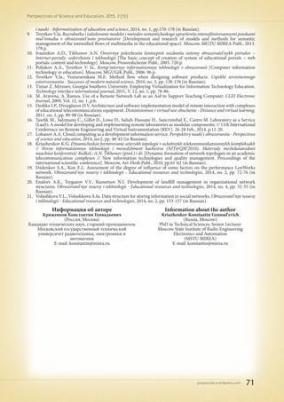 pnojournal.wordpress.com
Perspectives of Science and Education. 2015. 3 (15)
71
Информация об авторе
Кряженков Константин Геннадьевич
(Россия, Москва)
Кандидат технических наук, старший преподаватель
Московский государственный технический
университет радиотехники, электроники и
автоматики
E-mail: konstantin@mirea.ru
Information about the author
Kriazhenkov Konstantin Gennad'evich
(Russia, Moscow)
PhD in Technical Sciences, Senior Lecturer
Moscow State Institute of Radio Engineering
Electronics and Automation
(MSTU MIREA)
E-mail: konstantin@mirea.ru
i nauki - Informatization of education and science, 2014, no. 1, pp.170-178 (in Russian).
9.	 Tsvetkov V.Ia. Razrabotka i issledovanie modelei i metodov semanticheskogo upravleniia intensifitsirovannymi potokami
mul'timedia v obrazovatel'nom prostranstve [Development and research of models and methods for semantic
management of the intensified flows of multimedia in the educational space]. Moscow, MGTU MIREA Publ., 2013.
178 p.
10.	 Ivannikov A.D., Tikhonov A.N. Osnovnye polozheniia kontseptsii sozdaniia sistemy obrazovatel'nykh portalov –
Internet-portaly: soderzhanie i tekhnologii [The basic concept of creation of system of educational portals – web
portals: content and technology]. Moscow, Prosveshchenie Publ., 2003. 720 p.
11.	 Poliakov A.A., Tsvetkov V. Ia., Komp'iuternye informatsionnye tekhnologii v obrazovanii [Computer information
technology in education]. Moscow, MGUGiK Publ., 2006. 96 p.
12.	 Tsvetkov V.Ia., Voznesenskaia M.E. Method flow when designing software products. Uspekhi sovremennogo
estestvoznaniia - Successes of modern natural science, 2010, no. 3, pp. 138-139 (in Russian).
13.	 Timur Z. Mirzoev, Georgia Southern University. Employing Virtualization for Information Technology Education.
Technology interface international journal, 2011, V. 12, no. 1, pp. 78-86.
14.	 M. Aravena, A. Ramos. Use of a Remote Network Lab as an Aid to Support Teaching Computer. CLEI Electronic
Journal, 2009, Vol. 12, no. 1. p.6.
15.	 Deshko I.P., Dvoeglazov D.V. Architecture and software implementation model of remote interaction with complexes
of educational telecommunications equipment. Distantsionnoe i virtual'noe obuchenie - Distance and virtual learning,
2011. no. 1, pp. 89-98 (in Russian).
16.	 Tawfik M., Salzmann C., Gillet D., Lowe D., Saliah-Hassane H., Sancristobal E., Castro M. Laboratory as a Service
(LaaS): A model for developing and implementing remote laboratories as modular components. // 11th International
Conference on Remote Engineering and Virtual Instrumentation (REV). 26-28 Feb., 2014. p.11-20.
17.	 Lobanov A.A. Cloud computing as a development information service. Perspektivy nauki i obrazovaniia - Perspectives
of science and education, 2014, no.2, pp. 40-45 (in Russian).
18.	 Kriazhenkov K.G. Dinamicheskoe formirovanie setevykh topologii v uchebnykh telekommunikatsionnykh kompleksakh
// Novye informatsionnye tekhnologii i menedzhment kachestva (NIT&QM’2010). Materialy mezhdunarodnoi
nauchnoi konferentsii/ Redkol.: A.N. Tikhonov (pred.) i dr. [Dynamic formation of network topologies in an academic
telecommunication complexes // New information technologies and quality management. Proceedings of the
international scientific conference]. Moscow, Art-Flesh Publ., 2010, pp.61-62 (in Russian).
19.	 Dadenkov S.A., Kon E.L. Assessment of the degree of influence of some factors on the performance LonWorks
network. Obrazovatel'nye resursy i tekhnologii - Educational resources and technologies, 2014, no. 2, pp. 72-76 (in
Russian).
20.	 Enaleev A.K., Tsyganov V.V., Kuznetsov N.I. Development of landfill management in organizational network
structures. Obrazovatel'nye resursy i tekhnologii - Educational resources and technologies, 2014, no. 4, pp. 32-35 (in
Russian).
21.	 Volushkova V.L., Volushkova A.Iu. Data structure for storing information in social networks. Obrazovatel'nye resursy
i tekhnologii - Educational resources and technologies, 2014, no. 2, pp. 153-157 (in Russian).
 