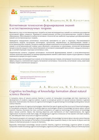 А. А. Машиньян, Н. В. Кочергина
A . A . M a s h i n ' i a n , N . V . K o c h er g i n a
Когнитивная технология формирования знаний
о естественнонаучных теориях
Cognitive technology of knowledge formation about natural
science theories
Выясняется статус естественнонаучных теорий в системе метапредметных знаний и их значение для развития
когнитивной сферы учащихся. Приводится концептуальная система естественнонаучных теорий в общем
образовании. Обосновывается выбор когнитивных технологий как наиболее подходящих для формирования
знаний о естественнонаучных теориях.
Приводятся определения когнитивных технологий, выясняются их цели и структура. Рассматриваются
компоненты модели построения когнитивных технологий, направленных на формирование знаний о
естественнонаучных теориях. Раскрытынаиболее общие компоненты когнитивной технологии формирования
знаний о естественнонаучной теории: цели обучения и механизмы их реализации, логическая организация
процесса внутри каждого этапа, проектирование когнитивного взаимодействия учителя с каждым учеником и
др. и соответствующие структуры когнитивных схем.
Теоретические аспекты создания когнитивных технологий формирования знаний о естественнонаучных
теориях проиллюстрированы на примере формирования знаний о квантовой теории в курсе физики и теории
химического процесса в курсе химии.
Ключевые слова: метапредметные знания, естественнонаучная теория, когнитивная технология, когнитивная
сфера учащихся, компонентная модель построения когнитивных технологий, когнитивная схема, квантовая
теория, теория химического процесса
Перспективы Науки и Образования. 2015. 3 (15)
Международный электронный научный журнал
ISSN 2307-2334 (Онлайн)
Адрес статьи: pnojournal.wordpress.com/archive15/15-03/
Дата публикации: 1.07.2015
№ 3 (15). С. 72-81.
УДК 372.6
Perspectives of Science & Education. 2015. 3 (15)
International Scientific Electronic Journal
ISSN 2307-2334 (Online)
Available: psejournal.wordpress.com/archive15/15-03/
Accepted: 1 June 2015
Published: 1 July 2015
No. 3 (15). pp. 72-81.
It transpires status of natural sciences theories in system of metasubject knowledge and their importance for
development of students cognitive sphere. Is given a conceptual system of natural sciences theories in general
education. Substantiates the choice of cognitive technologies for guaranteeing of knowledge building about natural
science theories.
Is given the definition of cognitive technologies. Identified the specific goals and the structure of these technologies.
Is considered component model of building cognitive technologies aimed of knowledge formation about natural
scientific theories. Disclosed the most common components of cognitive technology of formation of knowledge
about natural scientific theory: the learning objectives and mechanisms of their implementation, the logical
organization of process inside each stage, the designing of cognitive interaction of the teacher with each student,
et. and adequate them structures of cognitive schemes.
The theoretical aspects of creating of cognitive technologies of knowledge formation about natural science theories
are illustrated by the example of formation of knowledge about quantum theory in the course of physics and the
theory of chemical processes in course of chemistry.
Keywords: metasubject knowledge, natural scientific theories, cognitive technology, cognitive sphere of pupils,
componentmodelofbuildingcognitivetechnologies,cognitivescheme,quantumtheory,theoryofchemicalprocess
 