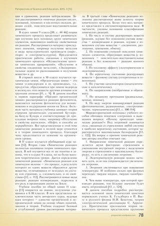 pnojournal.wordpress.com
Perspectives of Science and Education. 2015. 3 (15)
78
ции и уравнения, реакции нейтрализации. За-
тем рассматриваются типичные реакции кислот,
оснований, основных и кислотных оксидов, ре-
акции солей, окислительно-восстановительные
реакции.
В курсе химии 9 класса [10, с. 44-46] теория
химического процесса продолжает развиваться:
при изучении всех основных групп химических
элементов, выясняются наиболее свойственные
им реакции. Рассматривается материал приклад-
ного значения, например получение металлов
и виды металлургических производств (пиро-,
гидро- и электрометаллургия). Предлагаются
практические работы, связанные с изучением
химического процесса: «Осуществление цепоч-
ки химических превращений», «Получение и
свойства соединение металлов», «Эксперимен-
тальные задачи по распознаванию и получению
веществ» и др.
В старшей школе в 10 классе изучается ор-
ганическая химия. «Органическая химия – это
химия углеводородов и их производных, т.е.
продуктов, образующихся при замене водорода
в молекулах этих веществ другими атомами или
группами атомов» [11, с. 9]. В данном пособии
в первом параграфе «Предмет органической
химии» рассматривается реакция фотосинтеза,
выясняется значение фотосинтеза для возник-
новения и поддержания жизни на Земле. Боль-
шую часть материала учебника занимает теория
строения органических соединений Бутлеро-
ва-Кекуле-Купера и соответствующие ей при-
кладные вопросы темы, например «Получение
и свойства ацетилена», «Нефть и способы ее
переработки». Все представленные в этой теме
химические реакции в полной мере относятся
и к теории химического процесса, благодаря
чему продолжается ее освоение на органиче-
ском уровне.
В 11 классе изучается обобщающий курс хи-
мии [12]. Вторая глава «Химические реакции»
полностью посвящена теории химического про-
цесса. В ней изучаются все те же понятия и за-
коны, что и в курсе 8 класса, но на более высо-
ком теоретическом уровне. Дается определение
химической реакции: «Химическая реакция или
химическое явление – это процесс, в результате
которого из одних веществ образуются другие
вещества, отличающиеся от исходных по соста-
ву или строению, а, следовательно, и по свой-
ствам» [12, с. 112]. Рассматриваются новые виды
реакции: реакции изомеризации, гидролиза и
его роль в организации жизни на Земле.
Учебное пособие по общей химии 11 клас-
са [13] опирается на знания, полученные уча-
щимися в 8-10 классах. В нем представлена за-
ключительная часть авторского курса, ведущая
идея которого – единство органической и не-
органической химии на основе общих понятий,
законов и теорий. Учебник содержит базовый
и углубленный уровни рассмотрения материа-
ла. В третьей главе «Химические реакции» из-
ложены рассмотренные выше аспекты теории
химического процесса. Более того весь матери-
ал представлен в систематизированном виде. В
частности, указаны основания классификации
химических реакций:
1. По числу и составу реагирующих веществ
(реакции, идущие без изменения состава веще-
ства – изомеризации и реакции, идущие с из-
менением состава вещества – соединения, раз-
ложения, замещения, обмена).
2. По изменению степеней окисления хими-
ческих элементов, образующих вещества (с из-
менением – окислительно-восстановительные
реакции и без изменения – реакции ионного
обмена).
3. По тепловому эффекту (экзотермические и
эндотермические).
4. По агрегатному состоянию реагирующих
веществ – фазовому составу (гетерогенные и го-
могенные).
5. По участию катализаторов (некаталитиче-
ские и каталитические).
6. По направлению (необратимые и обрати-
мые).
7. По механизму протекания (радикальные,
цепные, ионные).
8. По виду энергии инициирующей реакции
(фотохимические, радиационные, электрохими-
ческие, термохимические) [13, с. 100-114].
Мировоззренческий потенциал учебного по-
собия обогащен понятием «энтропия» и выяс-
нением вопроса: «Почему происходят хими-
ческие реакции?» Под энтропией понимается
сила, связанная со стремлением любой системы
к наиболее вероятному состоянию, которое ха-
рактеризуется максимальным беспорядком [13,
с. 122]. На вопрос о причине химической реак-
ции авторы пособия отвечают так:
1. Направление химической реакции опре-
деляется двумя факторами: стремлением к
уменьшению внутренней энергии с выделением
энергии и стремлением к максимальному беспо-
рядку, то есть к увеличению энтропии.
2. Эндотермическую реакцию можно заста-
вить идти, если она сопровождается увеличени-
ем энтропии.
3. Энтропия увеличивается при повышении
температуры. И особенно сильно при фазовых
переходах: твердое-жидкое, твердое-газообраз-
ное.
4. Чем выше температура, при которой про-
изводят реакцию, тем большее значение будет
иметь энтропийный [13, с. 124].
В данном пособии подробно рассматри-
вается основной закон химический кинетики
норвежских ученых К. Гульдберга и П. Ваа-
ге и русского физика Н.И. Бекетова, теория
электролитической диссоциации С. Аррени-
уса. Практические приложения теории хи-
мического процесса представлены крупными
 