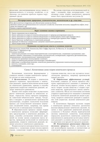 79 ISSN 2307-2447
Перспективы Науки и Образования. 2015. 3 (15)
разделами, рассматривающими вклад химии в
промышленность и сельское хозяйство, и ее
значение для решения проблем охраны окру-
жающей среды.
На основе структуры естественнонаучной те-
ории – основание, ядро, интерпретация – ког-
нитивная схема теории химического процесса
может быть представлена так (схема 2).
Интерпретация: природные, технологические, экологические и др. следствия
Роль фотосинтеза и гидролиза для обеспечения жизни на Земле.
Значение химии для промышленности и сельского хозяйства: получение металлов, переработка нефти, полу-
чение пестицидов и др.
Химия и охрана окружающей среды.
Ядро: основные законы и принципы
1. Закон сохранения массы вещества.
2. Закон зависимости скорости химической реакции от природы реагирующих веществ.
3. Закон зависимости скорости химической реакции от концентрации (закон действующих масс).
4. Закон зависимости скорости химической реакции от температуры (правило Вант-Гоффа).
5. Закон Бертолле: необратимость гомогенных реакций.
6. Принцип Ле Шатилье: направление смещение химического равновесия.
7. Закон возрастания энтропии.
Основание: исторические опыты и основные понятия
Исторические опыты М.В. Ломоносова, Вант-Гоффа, Бертолле, Ле Шателье, К. Гульдберга и П. Вааге, Н.И.
Бекетова, С. Аррениуса и др.
Основные понятия:
– химические реакции и их виды (эндотермические и экзотермические, соединения и разложения, заме-
щения и обмена, гомогенные и гетерогенные, каталитические, изомеризации, гидролиза, фотохимические,
радиационные, электрохимические, термохимические);
– химические уравнения (молекулярные и ионные);
– скорость химической реакции (катализаторы и ингибиторы);
– обратимые и необратимые реакции, химическое равновесие, управление химическими реакциями;
– кислоты, основания, соли и др.;
– углеводороды
Схема 1. Когнитивная схема теории химического процесса
Когнитивная технология формирования у
учащихся знаний о теории химического процес-
са состоит из пяти компонентов.
I. Целеполагание. В теории о химическом
процессе отражены: представления о химиче-
ских реакциях, правила выполнения вычислений
по химическим уравнениям, приемы и способы
управления скоростью химических реакций, яв-
ление химического равновесия.
Знания этой теории позволяют осуществлять
расчет химических реакций на химических за-
водах, определять выход продукта (например,
на известково-обжигательном заводе). Созда-
вать и внедрять в промышленное производство
катализаторы, создавать технологии получения
важных для отечественной экономики химиче-
ских соединений (таких, например, как серная
кислота или углеводородные полимеры).
В образовательном процессе знания теории
о химическом процессе позволяют сформиро-
вать представления о химических реакциях, их
видах, способах составления химических урав-
нений на основе закона сохранения массы ве-
щества, проведения вычислений по химическим
уравнениям, скорости химических реакций, яв-
лении катализа и химического равновесия.
Теория изучается непосредственно после или
совместно с элементами атомно-молекулярного
учения, элементами теорий состава вещества и
строения вещества, после нее изучаются техно-
логические процессы, например производство
серной кислоты.
II. Определение эффективных условий.
Состояние учащихся до начала процесса обу-
чения характеризуется знаниями и умениями в
областях атомно-молекулярного учения, в том
числе теории состава вещества и теории стро-
ения вещества, периодического закона химиче-
ских элементов. После его окончания состояние
учащихся характеризуется знаниями и умениями
в областях химических реакций (их видов и рас-
чета), скорости химических реакций и управле-
ние этой скоростью, явления химического рав-
новесия.
К когнитивным барьерам изучения теории
о химическом процессе относятся: достаточно
высокая формализация химических явлений, их
запись в виде уравнений химической реакции;
сложности и большого объема периодической
системы химических элементов, позволяющей
определять валентность химических элементов;
невозможность проведения целого ряда химиче-
ских реакций в условиях школы из-за недостат-
ка реактивов или вредности продукта реакции.
III. Когнитивная организация образова-
тельного процесса. Этапы достижения це-
лей целесообразно выделять в соответствии со
структурой теории химического процесса:
 
