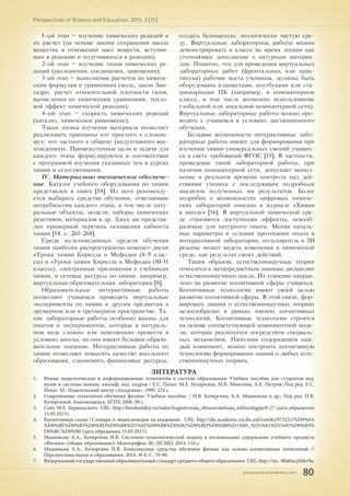 pnojournal.wordpress.com
Perspectives of Science and Education. 2015. 3 (15)
80
1-ый этап – изучение химических реакций и
их расчет (на основе закона сохранения массы
вещества и отношений масс веществ, вступив-
ших в реакцию и получившихся в реакции);
2-ой этап – изучение типов химических ре-
акций (разложения, соединения, замещения);
3-ий этап – выполнение расчетов по химиче-
ским формулам и уравнениям (моль, закон Аво-
гадро, расчет относительной плотности газов,
вычисления по химическим уравнениям, тепло-
вой эффект химической реакции);
4-ый этап – скорость химических реакций
(катализ, химическое равновесие).
Такая логика изучения материала позволяет
реализовать принципы «от простого к сложно-
му»; «от частного к общему (индуктивного вос-
хождения)». Промежуточные цели и задачи для
каждого этапа формулируются в соответствии
с программой изучения указанных тем в курсах
химии и естествознания.
IV. Материально-техническое обеспече-
ние. Каталог учебного оборудования по химии
представлен в книге [14]. Из него рекоменду-
ется выбирать средства обучения, отвечающие
потребностям каждого этапа, в том числе нату-
ральные объекты, модели, наборы химических
реактивов, материалов и др. Здесь же представ-
лен примерный перечень оснащения кабинета
химии [14, с. 261-268].
Среди мультимедийных средств обучения
химии наиболее распространены компакт-диски
«Уроки химии Кирилла и Мефодия (8-9 клас-
сы) и «Уроки химии Кирилла и Мефодия (10-11
классы), электронные приложения к учебникам
химии, и сетевые ресурсы по химии, например,
виртуальная образовательная лаборатория [8].
Образовательные интерактивные работы
позволяют учащимся проводить виртуальные
эксперименты по химии и другим предметам в
двумерном или в трехмерном пространстве. Та-
кие лабораторные работы особенно важны для
опытов и экспериментов, которые в натураль-
ном виде сложно или невозможно провести в
условиях школы, но они имеют большое образо-
вательное значение. Интерактивные работы по
химии позволяют повысить качество школьного
образования, сэкономить финансовые ресурсы,
создать безопасную, экологически чистую сре-
ду. Виртуальные лабораторные работы можно
демонстрировать в классе во время лекции как
уточняющее дополнение к натурным материа-
лам. Понятно, что для проведения виртуальных
лабораторных работ (фронтальных или прак-
тикума) рабочие места учеников, должны быть
оборудованы планшетами, ноутбуками или ста-
ционарными ПК (например, в компьютерном
классе, в том числе возможно использование
глобальной или локальной компьютерной сети).
Виртуальные лабораторные работы можно про-
водить с учащимся в условиях дистанционного
обучения.
Большие возможности интерактивные лабо-
раторные работы имеют для формирования при
изучении химии универсальных умений учащих-
ся в свете требований ФГОС [15]. В частности,
проведение такой лабораторной работы, при
наличии компьютерной сети, допускает выпол-
нение в реальном времени контроля над дей-
ствиями ученика с последующим подробным
анализом полученных им результатов. Более
подробно о возможностях цифровых химиче-
ских лабораторий описано в журнале «Химия
в школе» [16]. В виртуальной химической сре-
де становятся доступными эффекты, невооб-
разимые для натурного опыта. Меняя началь-
ные параметры и условия протекания опыта в
интерактивной лаборатории, пользователь в 3D
режиме может видеть изменения в химической
среде, как результат своих действий.
Таким образом, естественнонаучные теории
относятся к метапредметным знаниям дисциплин
естественнонаучного цикла. Их усвоение направ-
лено на развитие когнитивной сферы учащихся.
Когнитивные технологии имеют своей целью
развитие когнитивной сферы. В этой связи, фор-
мировать знания о естественнонаучных теориях
целесообразно в рамках именно когнитивных
технологий. Когнитивные технологии строятся
на основе соответствующей компонентной моде-
ли, которая реализуется посредством специаль-
ных механизмов. Наполняя содержанием каж-
дый компонент, можно построить когнитивную
технологию формирования знаний о любых есте-
ственнонаучных теориях.
ЛИТЕРАТУРА
1.	 Новые педагогические и информационные технологии в системе образования: Учебное пособие для студентов пед.
вузов и системы повыш. квалиф. пед. кадров / Е.С. Полат, М.Е. Бухаркина, М.В. Моисеева, А.Е. Петров; Под ред. Е.С.
Полат. М.: Издательский центр «Академия», 1999. 224 с.
2.	 Современные технологии обучения физике: Учебное пособие. / Н.В. Кочергина, А.А. Машиньян и др.; Под ред. Н.В.
Кочергиной. Благовещенск: БГПУ, 2008. 98 с.
3.	 Сайт М.Е. Бершадского. URL: http://bershadskiy.ru/index/kognitivnaja_obrazovatelnaja_tekhnologija/0-27 (дата обращения
15.05.2015).
4.	 Когнитивная схема / Словари и энциклопедии на академике. URL: http://dic.academic.ru/dic.nsf/ruwiki/973221/%D0%9A
%D0%BE%D0%B3%D0%BD%D0%B8%D1%82%D0%B8%D0%B2%D0%BD%D0%B0%D1%8F_%D1%81%D1%85%D0%B5%
D0%BC%D0%B0 (дата обращения 15.05.2015).
5.	 Машиньян А.А., Кочергина Н.В. Системно-технологический подход в оптимизации содержания учебного предмета
«Физика» (общее образование): Монография. М.: ИСМО, 2014. 116 с.
6.	 Машиньян А.А., Кочергина Н.В. Комплексные средства обучения физике как основа когнитивных технологий //
Перспективы науки и образования. 2014. № 6. С. 79-90.
7.	 Федеральный государственный образовательный стандарт среднего общего образования. URL: http://xn--80abucjiibhv9a.
 