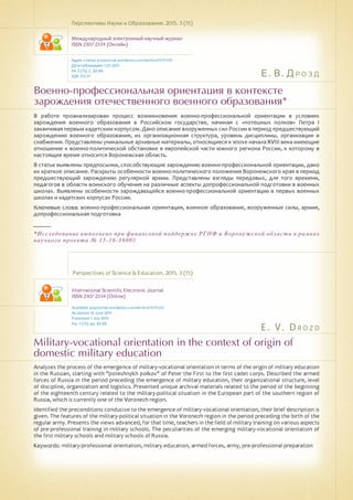 Е. В. Дрозд
E . V . D r o z d
Военно-профессиональная ориентация в контексте
зарождения отечественного военного образования*
Military-vocational orientation in the context of origin of
domestic military education
В работе проанализирован процесс возникновения военно-профессиональной ориентации в условиях
зарождения военного образования в Российском государстве, начиная с «потешных полков» Петра I
заканчивая первым кадетским корпусом. Дано описание вооруженных сил России в период предшествующий
зарождению военного образования, их организационная структура, уровень дисциплины, организации и
снабжения. Представлены уникальные архивные материалы, относящиеся к эпохе начала XVIII века имеющие
отношение к военно-политической обстановке в европейской части южного региона России, к которому в
настоящее время относится Воронежская область.
В статье выявлены предпосылки, способствующие зарождению военно-профессиональной ориентации, дано
их краткое описание. Раскрыты особенности военно-политического положения Воронежского края в период
предшествующий зарождению регулярной армии. Представлены взгляды передовых, для того времени,
педагогов в области воинского обучения на различные аспекты допрофессиональной подготовки в военных
школах. Выявлены особенности зарождающейся военно-профессиональной ориентации в первых военных
школах и кадетских корпусах России.
Ключевые слова: военно-профессиональная ориентация, военное образование, вооруженные силы, армия,
допрофессиональная подготовка
______
*Исследование выполнено при финансовой поддержке РГНФ и Воронежской области в рамках
научного проекта № 15-16-36001
Перспективы Науки и Образования. 2015. 3 (15)
Международный электронный научный журнал
ISSN 2307-2334 (Онлайн)
Адрес статьи: pnojournal.wordpress.com/archive15/15-03/
Дата публикации: 1.07.2015
№ 3 (15). С. 82-88.
УДК 355.37
Perspectives of Science & Education. 2015. 3 (15)
International Scientific Electronic Journal
ISSN 2307-2334 (Online)
Available: psejournal.wordpress.com/archive15/15-03/
Accepted: 16 June 2015
Published: 1 July 2015
No. 3 (15). pp. 82-88.
Analyzes the process of the emergence of military-vocational orientation in terms of the origin of military education
in the Russian, starting with "poteshnykh polkov" of Peter the First to the first cadet corps. Described the armed
forces of Russia in the period preceding the emergence of military education, their organizational structure, level
of discipline, organization and logistics. Presented unique archival materials related to the period of the beginning
of the eighteenth century related to the military-political situation in the European part of the southern region of
Russia, which is currently one of the Voronezh region.
Identified the preconditions conducive to the emergence of military-vocational orientation, their brief description is
given. The features of the military-political situation in the Voronezh region in the period preceding the birth of the
regular army. Presents the views advanced, for that time, teachers in the field of military training on various aspects
of pre-professional training in military schools. The peculiarities of the emerging military-vocational orientation of
the first military schools and military schools of Russia.
Keywords: military-professional orientation, military education, armed forces, army, pre-professional preparation
 
