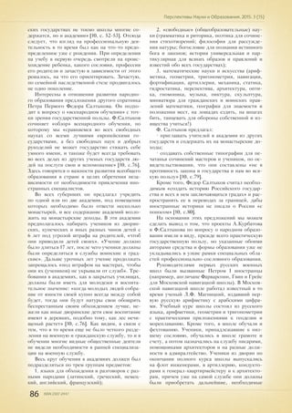 86 ISSN 2307-2447
Перспективы Науки и Образования. 2015. 3 (15)
ских государствах не токмо школы многие со-
держатся, но и академии» [10, с. 52-53]. Отсюда
следует, что взгляд на профессиональную дея-
тельность в то время был как на что-то предо-
пределенное уже с рождения. При определении
на учебу в первую очередь смотрели на проис-
хождение ребенка, какого сословия, профессии
его родители и зачастую в зависимости от этого
решалось, на что его ориентировать. Зачастую,
по семейной наследственной стезе продвигалось
не одно поколение.
Интересны в отношении развития народно-
го образования предложения другого соратника
Петра Первого Федора Салтыкова. Он подхо-
дит к вопросу о «всенародном обучении» с точ-
ки зрения государственной пользы. Ф.Салтыков
сочиняет «обзор» всенародного обучения, по
которому мы «сравняемся во всех свободных
науках со всеми лучшими европейскими го-
сударствами, а без свободных наук и добрых
рукоделий не может государство стяжать себе
умного имени, и такоже будет всегда требовать
во всех делах из других ученых государств лю-
дей на послуги свои и вспоможение» [10, с.76].
Здесь говорится о важности развития всеобщего
образования в стране в целях обретения неза-
висимости от необходимости привлечения ино-
странных специалистов.
Во всех губерниях он предлагал учредить
по одной или по две академии, под помещения
которых необходимо было отвести несколько
монастырей, и все содержание академий возло-
жить на монастырские доходы. В эти академии
предполагалось набирать учеников из дворян-
ских, купеческих и иных разных чинов детей с
6 лет под угрозой штрафа на родителей, «чтоб
они приводили детей своих». «Учение должно
было длиться 17 лет, после чего ученики должны
были определяться в службы воинские и град-
ские». Дальше урочных лет учение продолжать
запрещалось «под штрафом на мастерах, чтобы
они их (учеников) не укрывали от служб». Тре-
бования в академиях, как в закрытых училищах,
должны были иметь для молодежи и воспита-
тельное значение: «когда молодых людей собра-
ние от юности своей купно всегда между собой
будет, тогда они будут натуры свои обощрять
беспрестанным своим обхождением лучше, не-
жели как иные дворянские дети свое воспитание
имеют в деревнях, подобно тому, как лес нечи-
щеный растет» [10, с.76]. Как видим, в связи с
тем, что в то время еще не было четкого разде-
ления на военную и гражданскую службу, то и в
обучении многие видные общественные деятели
не видели необходимости в ранней специализа-
ции на военную службу.
Весь круг обучения в академиях должен был
подразделяться по трем группам предметов:
1. языки для обхождения и разговоров с раз-
ными народами (латинский, греческий, немец-
кий, английский, французский);
2. «свободные» (общеобразовательные) нау-
ки (грамматика и риторика, поэтика для сочине-
ния стихотворений; философия для рассужде-
ния натуры; богословие для познания истинного
бога и законов; история универсальная и пар-
тикулярная для всяких образов и правлений и
известий обо всех государствах);
3. математические науки и искусства (ариф-
метика, геометрия, тригонометрия, навигация,
фортификация, артиллерия, механика, статика,
гидростатика, перспектива, архитектура, опти-
ка, гномоника, музыка, пиктура, скульптура,
миниатюра для гражданских и воинских прав-
лений математики, география для знаемости и
положения мест, на лошадях ездить, на шпагах
бить, танцевать для обороны собственной и из-
ящества учиться!)
Ф. Салтыков предлагал:
• приглашать учителей в академии из других
государств и содержать их на монастырские до-
ходы;
• создавать собственные типографии для пе-
чатанья сочинений мастеров и учеников, по ос-
видетельствовании, что они составлены «не в
противность закона и государства и нам во вся-
кую пользу» [10, с.79].
Кроме того, Федор Салтыков считал необхо-
димым «создать историю Российского государ-
ства и всех в нем заключающихся градах» и рас-
пространить ее в переводах за границей, дабы
иностранные историки не писали о России «с
поносом» [10, с.80].
На основании этих предложений мы можем
сделать вывод о том, что проекты А.Курбатова
и Ф.Салтыкова по вопросу о народном образо-
вании имели в виду, прежде всего практическую
государственную пользу, но указанные обоими
авторами средства и формы образования уже не
укладывались в узкие рамки специальных обла-
стей профессионально-сословного образования.
Руководителями первых русских военных
школ были вызванные Петром I иностранцы
(например, англичане Фарварсонн, Гвин и Грейс
для Московской навигацкой школы). В Москов-
ской навигацкой школе работал известный в то
время ученый Л.Ф. Магницкий, издавший пер-
вую русскую арифметику с арабскими цифра-
ми. Учебный курс школы состоял из русского
языка, арифметики, геометрии и тригонометрии
с практическими приложениями к геодезии и
мореплаванию. Кроме того, в школе обучали и
фехтованию. Ученики, принадлежавшие к низ-
шему сословию, обучались в школе грамоте и
счету, а потом назначались на службу писарями,
помощниками архитекторов и на разные долж-
ности в адмиралтейство. Ученики из дворян по
окончании полного курса школы выпускались
на флот инженерами, в артиллерию, кондукто-
рами к генерал-квартирмейстеру и к архитекто-
рам, причем уже на самой службе они должны
были приобретать дальнейшие, необходимые
 