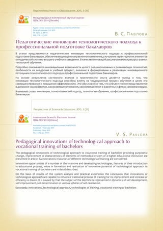 В. С. Павлова
V . S . P a v l o v a
Педагогические инновации технологического подхода к
профессиональной подготовке бакалавров
Pedagogical innovations of technological approach to
vocational training of bachelors
В статье представляются педагогические инновации технологического подхода к профессиональной
подготовкебакалавров,обеспечивающиецеленаправленноеизменение,улучшениехарактеристикэлементов
методической системы высшего учебного заведения. В качестве инноваций рассматриваются ресурсы разных
технологий обучения.
Подробно описываются инновационные возможности целого ряда интенсивных и развивающих технологий,
особенности их внедрения в учебный процесс, значение в формировании и реализации инновационного
потенциала технологического подхода к профессиональной подготовке бакалавров.
На основе результатов системного анализа и практического опыта делается вывод о том, что
инновации технологического подхода способны влиять на традиционный процесс обучения в целях его
совершенствования и повышения эффективности. Это обусловлено тем, что субъект учения представляется
в динамике саморазвития, самосовершенствования, самоопределения в различных сферах самореализации.
Ключевые слова: инновации, технологический подход, технологии обучения, профессиональная подготовка
бакалавров
Перспективы Науки и Образования. 2015. 3 (15)
Международный электронный научный журнал
ISSN 2307-2334 (Онлайн)
Адрес статьи: pnojournal.wordpress.com/archive15/15-03/
Дата публикации: 1.07.2015
№ 3 (15). С. 89-97.
УДК 378.1 (37.02)
Perspectives of Science & Education. 2015. 3 (15)
International Scientific Electronic Journal
ISSN 2307-2334 (Online)
Available: psejournal.wordpress.com/archive15/15-03/
Accepted: 7 February 2015
Published: 1 July 2015
No. 3 (15). pp. 89-97.
The pedagogical innovations of technological approach to vocational training of bachelors providing purposeful
change, improvement of characteristics of elements of methodical system of a higher educational institution are
presented in article. As innovations resources of different technologies of training are considered.
Innovative opportunities of a number of the intensive and developing technologies, features of their introduction
in educational process, value in formation and realization of innovative potential of technological approach to
vocational training of bachelors are in detail described.
On the basis of results of the system analysis and practical experience the conclusion that innovations of
technological approach are capable to influence traditional process of training for its improvement and increase of
efficiency is drawn. It is caused by that the subject of the doctrine is represented in dynamics of self-development,
self-improvement, self-determination in various spheres of self-realization.
Keywords: innovations, technological approach, technologies of training, vocational training of bachelors
 