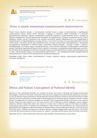 Е. В. Кузнецова
E . V . K u z n e t s o v a
Этнос и нация: концепции национальной идентичности
Ethnos and Nation: Conceptions of National Identity
Темой статьи является вопрос о соотношении понятий этноса и нации в отечественном и зарубежном
гуманитарном знании. Автор статьи приходит к выводу о сложности обеих категорий и в качестве
доказательства приводит теории, посвященные проблеме развития и существования этноса. Каждый из
авторов приведенных теорий акцентирует внимание на определенных сторонах в развитии этноса. Таким
образом, термин «этнос», признается как научная категория, однако общепринятого его определения в
мировой науке не сформировалось по ряду причин, в том числе и потому, что для характеристики этносов
очень важно учитывать целый ряд признаков: язык, культуру, религиозную принадлежность. По-разному
исследователи определяют и понятие нации. Поскольку история народов – этносов и наций – сложна и
противоречива, то отсюда следует и неоднозначность этих понятий, а процессы глобализации и интеграции
делают проблему национальной идентичности одной из ключевых в определении идентификации личности.
В этой связи автор приводит различные концепции национальной идентичности: через категоризацию, роль
и статус. Автор делает вывод, что национальная идентичность – это определение своей государственной
принадлежности и своего места внутри данной социальной общности.
Ключевые слова: этнос, нация, пассионарность, этникос, племена, народы, национальная идентичность,
культура, государство
Перспективы Науки и Образования. 2015. 3 (15)
Международный электронный научный журнал
ISSN 2307-2334 (Онлайн)
Адрес статьи: pnojournal.wordpress.com/archive15/15-03/
Дата публикации: 1.07.2015
№ 3 (15). С. 9-16.
УДК 130.2
Perspectives of Science & Education. 2015. 3 (15)
International Scientific Electronic Journal
ISSN 2307-2334 (Online)
Available: psejournal.wordpress.com/archive15/15-03/
Accepted: 3 June 2015
Published: 1 July 2015
No. 3 (15). pp. 9-16.
Question of the relationship between the concepts of ethnos and nation in Russian and foreign humanitarian
knowledge is a theme of the article. The author finds that both categories are rather difficult. She proves this point
of view by different theories devoted to the development and the existence of ethnos. Each of the authors of these
theories focuses his attention on certain sides in the development of the ethnic group. Therefore, the term "ethnic
group", is recognized as a scientific category, but we don’t have its generally accepted definition in the world of
science. There are many reasons for it, we must account a lot of features of ethnos language, culture, religious
affiliation. Different researchers define the notion of a nation also in different ways. As the history of peoples,
ethnic groups and nations is complex and contradictory, these notions are contradictory, too. The processes of
globalization and integration make the problem of national identity a key in defining of identity. In this connection
the author gives different conceptions of national identity: through categorization, role and status. The author
concludes that national identity is determination of subject’s nationality and his place within the social community.
Keywords: ethnos, nation, passionarity, ethnicos, tribes, peoples, national identity, culture, State
 