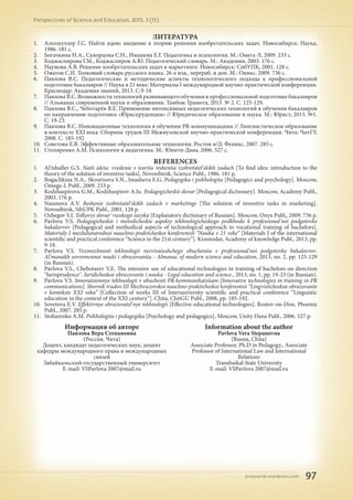 pnojournal.wordpress.com
Perspectives of Science and Education. 2015. 3 (15)
97
ЛИТЕРАТУРА
1.	 Альтшуллер Г.С. Найти идею: введение в теорию решения изобретательских задач. Новосибирск: Наука,
1986. 181 с.
2.	 Богачкина Н.А., Скворцова С.Н., Имашева Е.Г. Педагогика и психология. М.: Омега-Л, 2009. 233 с.
3.	 Коджаспирова Г.М., Коджаспиров А.Ю. Педагогический словарь. М.: Академия, 2003. 176 с.
4.	 Наумова А.В. Решение изобретательских задач в маркетинге. Новосибирск: СибУПК, 2001. 128 с.
5.	 Ожегов С.И. Толковый словарь русского языка. 26-е изд., перераб. и доп. М.: Оникс, 2009. 736 с.
6.	 Павлова В.С. Педагогические и методические аспекты технологического подхода к профессиональной
подготовке бакалавров // Наука в 21 веке: Материалы I международной научно-практической конференции.
Краснодар: Академия знаний, 2013. С.9-18.
7.	 Павлова В.С. Возможности технологий развивающего обучения в профессиональной подготовке бакалавров
// Альманах современной науки и образования. Тамбов: Грамота, 2013. № 2. С. 125-129.
8.	 Павлова В.С., Чеботарёв В.Е. Применение интенсивных педагогических технологий в обучении бакалавров
по направлению подготовки «Юриспруденция» // Юридическое образование и наука. М.: Юрист, 2013. №1.
С. 19-23.
9.	 Павлова В.С. Инновационные технологии в обучении PR-коммуникациям // Лингвистическое образование
в контексте ХХI века: Сборник трудов III Межвузовской научно-практической конференции. Чита: ЧитГУ,
2008. С. 185-192
10.	 Советова Е.В. Эффективные образовательные технологии. Ростов н/Д: Феникс, 2007. 285 с.
11.	 Столяренко А.М. Психология и педагогика. М.: Юнити-Дана, 2006. 527 с.
REFERENCES
1.	 Al'tshuller G.S. Naiti ideiu: vvedenie v teoriiu resheniia izobretatel'skikh zadach [To find idea: introduction to the
theory of the solution of inventive tasks]. Novosibirsk, Science Publ., 1986. 181 p.
2.	 Bogachkina N.A., Skvortsova S.N., Imasheva E.G. Pedagogika i psikhologiia [Pedagogics and psychology]. Moscow,
Omega-L Publ., 2009. 233 p.
3.	 Kodzhaspirova G.M., Kodzhaspirov A.Iu. Pedagogicheskii slovar [Pedagogical dictionary]. Moscow, Academy Publ.,
2003. 176 p.
4.	 Naumova A.V. Reshenie izobretatel'skikh zadach v marketinge [The solution of inventive tasks in marketing].
Novosibirsk, SibUPK Publ., 2001. 128 p.
5.	 Ozhegov S.I. Tolkovyi slovar' russkogo iazyka [Explanatory dictionary of Russian]. Moscow, Onyx Publ,, 2009. 736 p.
6.	 Pavlova V.S. Pedagogicheskie i metodicheskie aspekty tekhnologicheskogo podkhoda k professional'noi podgotovke
bakalavrov [Pedagogical and methodical aspects of technological approach to vocational training of bachelors].
Materialy I mezhdunarodnoi nauchno-prakticheskoi konferentsii “Nauka v 21 veke” [Materials I of the international
scientific and practical conference “Science in the 21st century”]. Krasnodar, Academy of knowledge Publ., 2013, pp.
9-18.
7.	 Pavlova V.S. Vozmozhnosti tekhnologii razvivaiushchego obucheniia v professional'noi podgotovke bakalavrov.
Al'manakh sovremennoi nauki i obrazovaniia - Almanac of modern science and education, 2013, no. 2, pp. 125-129
(in Russian).
8.	 Pavlova V.S., Chebotarev V.E. The intensive use of educational technologies in training of bachelors on direction
"Jurisprudence". Iuridicheskoe obrazovanie i nauka - Legal education and science., 2013, no. 1, pp. 19-23 (in Russian).
9.	 Pavlova V.S. Innovatsionnye tekhnologii v obuchenii PR-kommunikatsiiam [Innovative technologies in training in PR
communications]. Sbornik trudov III Mezhvuzovskoi nauchno-prakticheskoi konferentsii “Lingvisticheskoe obrazovanie
v kontekste ХХI veka” [Collection of works III of Interuniversity scientific and practical conference “Linguistic
education in the context of the XXI century”]. Chita, ChitGU Publ., 2008, pp. 185-192.
10.	 Sovetova E.V. Effektivnye obrazovatel'nye tekhnologii [Effective educational technologies]. Rostov-on-Don, Phoenix
Publ., 2007. 285 p.
11.	 Stoliarenko A.M. Psikhologiia i pedagogika [Psychology and pedagogics], Moscow, Unity Dana Publ., 2006. 527 p.
Информация об авторе
Павлова Вера Степановна
(Россия, Чита)
Доцент, кандидат педагогических наук, доцент
кафедры международного права и международных
связей
Забайкальский государственный университет
E-mail: VSPavlova 2007@mail.ru
Information about the author
Pavlova Vera Stepanovna
(Russia, Chita)
Associate Professor, Ph.D in Pedagogy., Associate
Professor of International Law and International
Relations
Transbaikal State University
E-mail: VSPavlova 2007@mail.ru
 