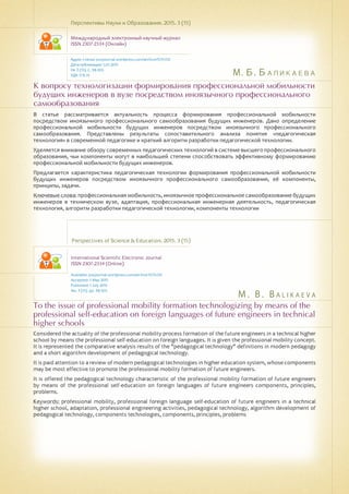 М. Б. Баликаева
M . B . B a l ik a ev a
К вопросу технологизации формирования профессиональной мобильности
будущих инженеров в вузе посредством иноязычного профессионального
самообразования
To the issue of professional mobility formation technologizing by means of the
professional self-education on foreign languages of future engineers in technical
higher schools
В статье рассматривается актуальность процесса формирования профессиональной мобильности
посредством иноязычного профессионального самообразования будущих инженеров. Дано определение
профессиональной мобильности будущих инженеров посредством иноязычного профессионального
самообразования. Представлены результаты сопоставительного анализа понятия «педагогическая
технология» в современной педагогике и краткий алгоритм разработки педагогической технологии.
Уделяется внимание обзору современных педагогических технологий в системе высшего профессионального
образования, чьи компоненты могут в наибольшей степени способствовать эффективному формированию
профессиональной мобильности будущих инженеров.
Предлагается характеристика педагогическая технологии формирования профессиональной мобильности
будущих инженеров посредством иноязычного профессионального самообразования, её компоненты,
принципы, задачи.
Ключевые слова: профессиональная мобильность, иноязычное профессиональное самообразование будущих
инженеров в техническом вузе, адаптация, профессиональная инженерная деятельность, педагогическая
технология, алгоритм разработки педагогической технологии, компоненты технологии
Перспективы Науки и Образования. 2015. 3 (15)
Международный электронный научный журнал
ISSN 2307-2334 (Онлайн)
Адрес статьи: pnojournal.wordpress.com/archive15/15-03/
Дата публикации: 1.07.2015
№ 3 (15). С. 98-103.
УДК 378.14
Perspectives of Science & Education. 2015. 3 (15)
International Scientific Electronic Journal
ISSN 2307-2334 (Online)
Available: psejournal.wordpress.com/archive15/15-03/
Accepted: 5 May 2015
Published: 1 July 2015
No. 3 (15). pp. 98-103.
Considered the actuality of the professional mobility process formation of the future engineers in a technical higher
school by means the professional self-education on foreign languages. It is given the professional mobility concept.
It is represented the comparative analysis results of the "pedagogical technology" definitions in modern pedagogy
and a short algorithm development of pedagogical technology.
It is paid attention to a review of modern pedagogical technologies in higher education system, whose components
may be most effective to promote the professional mobility formation of future engineers.
It is offered the pedagogical technology characteristic of the professional mobility formation of future engineers
by means of the professional self-education on foreign languages of future engineers components, principles,
problems.
Keywords: professional mobility, professional foreign language self-education of future engineers in a technical
higher school, adaptation, professional engineering activities, pedagogical technology, algorithm development of
pedagogical technology, components technologies, components, principles, problems
 