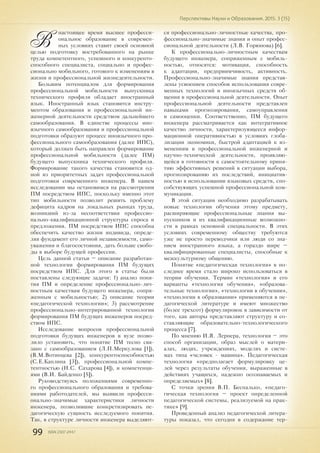 99 ISSN 2307-2447
Перспективы Науки и Образования. 2015. 3 (15)
В
настоящее время высшее професси-
ональное образование в современ-
ных условиях ставит своей основной
целью подготовку востребованного на рынке
труда компетентного, успешного и конкуренто-
способного специалиста, социально и профес-
сионально мобильного, готового к изменениям в
жизни и профессиональной жизнедеятельности.
Большим потенциалом для формирования
профессиональной мобильности выпускника
технического профиля обладает иностранный
язык. Иностранный язык становится инстру-
ментом образования и профессиональной ин-
женерной деятельности средством дальнейшего
самообразования. В единстве процессы ино-
язычного самообразования и профессиональной
подготовки образуют процесс иноязычного про-
фессионального самообразования (далее ИПС),
который должен быть направлен формирование
профессиональной мобильности (далее ПМ)
будущего выпускника технического профиля.
Формирование такого качества становится од-
ной из приоритетных задач профессиональной
подготовки современного инженера. В нашем
исследовании мы остановимся на рассмотрении
ПМ посредством ИПС, поскольку именно этот
тип мобильности позволит решить проблему
дефицита кадров на локальных рынках труда,
возникший из-за несоответствия профессио-
нально-квалификационной структуры спроса и
предложения. ПМ посредством ИПС способна
обеспечить качество жизни индивида, опреде-
ляя фундамент его личной независимости, само-
уважения и благосостояния, дать больше свобо-
ды в выборе будущей профессии.
Цель данной статьи – описание разработан-
ной технологии формирования ПМ будущих
посредством ИПС. Для этого в статье были
поставлены следующие задачи: 1) анализ поня-
тия ПМ и определение профессионально-лич-
ностным качествам будущего инженера, сопря-
женным с мобильностью; 2) описание теории
«педагогической технологии»; 3) рассмотрение
профессионально-интегрированной технологии
формирования ПМ будущих инженеров посред-
ством ИПС.
Исследование вопросов профессиональной
подготовки будущих инженеров в вузе позво-
лило установить, что понятие ПМ тесно свя-
зано с самообразованием (Л.П.Меркулова [1]),
(В.М.Вотинцева [2]), конкурентоспособностью
(С.Е.Каплина [3]), профессиональной компе-
тентностью (Н.С. Сахарова [4]), и компетенци-
ями (В.И. Байденко [5]).
Руководствуясь положениями современно-
го профессионального образования и требова-
ниями работодателей, мы выявили професси-
онально-значимые характеристики личности
инженера, позволившие конкретизировать пе-
дагогическую сущность исследуемого понятия.
Так, в структуре личности инженера выделяют-
ся профессионально-личностные качества, про-
фессионально-значимые знания и опыт профес-
сиональной деятельности (Л.В. Горюнова) [6].
К профессионально-личностным качествам
будущего инженера, сопряженным с мобиль-
ностью, относятся: мотивация, способность
к адаптации, предприимчивость, активность.
Профессионально-значимые знания представ-
лены усвоением способов использования совре-
менных технологий и иноязычных средств об-
щения в профессиональной деятельности. Опыт
профессиональной деятельности представлен
навыками прогнозирования, самоуправления
и самооценки. Соответственно, ПМ будущего
инженера рассматривается как интегративное
качество личности, характеризующееся инфор-
мационной оперативностью в условиях глоба-
лизации экономики, быстрой адаптацией к из-
менениям в профессиональной инженерной и
научно-технической деятельности, проявляю-
щейся в готовности к самостоятельному приня-
тию эффективных решений в ситуации выбора,
прогнозированию их последствий, инициатив-
ностью в использовании языковых средств, спо-
собствующих успешной профессиональной ком-
муникации.
В этой ситуации необходимо разрабатывать
новые технологии обучения этому предмету,
расширяющие профессиональные знания вы-
пускников и их квалификационные возможно-
сти в рамках основной специальности. В этих
условиях современному обществу требуются
уже не просто переводчики или люди со зна-
нием иностранного языка, а гораздо шире –
квалифицированные специалисты, способные к
межкультурному общению.
Понятие «педагогическая технология» в по-
следнее время стало широко использоваться в
теории обучения. Термин «технология» и его
варианты «технология обучения», «образова-
тельные технологии», «технологии в обучении»,
«технологии в образовании» применяются в пе-
дагогической литературе и имеют множество
(более трехсот) формулировок в зависимости от
того, как авторы представляют структуру и со-
ставляющие образовательно-технологического
процесса [7].
По мнению И.Я. Лернера, технология – это
способ организации, образ мыслей о матери-
алах, людях, учреждениях, моделях и систе-
мах типа «человек - машина». Педагогическая
технология «предполагает формулировку це-
лей через результаты обучения, выраженные в
действиях учащихся, надежно осознаваемых и
определяемых» [8].
С точки зрения В.П. Беспалько, «педаго-
гическая технология – проект определенной
педагогической системы, реализуемой на прак-
тике» [9].
Проведенный анализ педагогической литера-
туры показал, что сегодня в содержание тер-
 