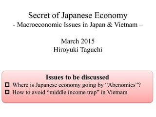 Secret of Japanese Economy
- Macroeconomic Issues in Japan & Vietnam –
March 2015
Hiroyuki Taguchi
Issues to be discussed
 Where is Japanese economy going by “Abenomics”?
 How to avoid “middle income trap” in Vietnam
 