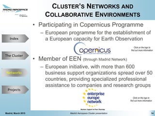 The Cluster
Projects
Networks
Index
CLUSTER’S NETWORKS AND
COLLABORATIVE ENVIRONMENTS
• Participating in Copernicus Programme
– European programme for the establishment of
a European capacity for Earth Observation
• Member of EEN (through Madrid Network)
– European initiative, with more than 600
business support organizations spread over 50
countries, providing specialized professional
assistance to companies and research groups
14Madrid, March 2015 Madrid Aerospace Cluster presentation
Click on the logo to
find out more information
Click on the logo to
find out more information
Networks
 
