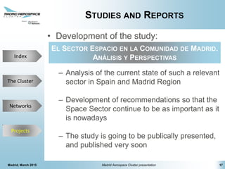 The Cluster
Projects
Networks
Index
STUDIES AND REPORTS
• Development of the study:
– Analysis of the current state of such a relevant
sector in Spain and Madrid Region
– Development of recommendations so that the
Space Sector continue to be as important as it
is nowadays
– The study is going to be publically presented,
and published very soon
Madrid, March 2015 Madrid Aerospace Cluster presentation 17
Projects
EL SECTOR ESPACIO EN LA COMUNIDAD DE MADRID.
ANÁLISIS Y PERSPECTIVAS
 