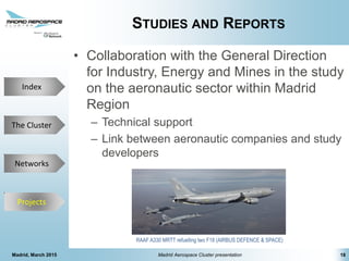 The Cluster
Projects
Networks
Index
STUDIES AND REPORTS
• Collaboration with the General Direction
for Industry, Energy and Mines in the study
on the aeronautic sector within Madrid
Region
– Technical support
– Link between aeronautic companies and study
developers
Madrid, March 2015 Madrid Aerospace Cluster presentation 18
Projects
RAAF A330 MRTT refuelling two F18 (AIRBUS DEFENCE & SPACE)
 